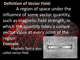 Definition of Vector Field:
A region of space under the
influence of some vector quantity,
such as magnetic field strength, in
which the quantity takes a unique
vector value at every point of the
region.
Example:
Magnetic field is also
called vector field.
 