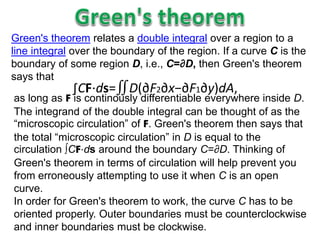 Green's theorem relates a double integral over a region to a
line integral over the boundary of the region. If a curve C is the
boundary of some region D, i.e., C=∂D, then Green's theorem
says that
∫CF⋅ds=∬D(∂F2∂x−∂F1∂y)dA,
as long as F is continously differentiable everywhere inside D.
The integrand of the double integral can be thought of as the
“microscopic circulation” of F. Green's theorem then says that
the total “microscopic circulation” in D is equal to the
circulation ∫CF⋅ds around the boundary C=∂D. Thinking of
Green's theorem in terms of circulation will help prevent you
from erroneously attempting to use it when C is an open
curve.
In order for Green's theorem to work, the curve C has to be
oriented properly. Outer boundaries must be counterclockwise
and inner boundaries must be clockwise.
 