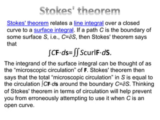 Stokes' theorem relates a line integral over a closed
curve to a surface integral. If a path C is the boundary of
some surface S, i.e., C=∂S, then Stokes' theorem says
that
∫CF⋅ds=∬ScurlF⋅dS.
The integrand of the surface integral can be thought of as
the “microscopic circulation” of F. Stokes' theorem then
says that the total “microscopic circulation” in S is equal to
the circulation ∫CF⋅ds around the boundary C=∂S. Thinking
of Stokes' theorem in terms of circulation will help prevent
you from erroneously attempting to use it when C is an
open curve.
 