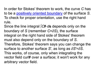 In order for Stokes' theorem to work, the curve C has
to be a positively oriented boundary of the surface S.
To check for proper orientation, use the right hand
rule.
Since the line integral ∫CF⋅ds depends only on the
boundary of S (remember C=∂S), the surface
integral on the right hand side of Stokes' theorem
must also depend only on the boundary of S.
Therefore, Stokes' theorem says you can change the
surface to another surface S′, as long as ∂S′=∂S.
This works, of course, only when integrating the
vector field curlF over a surface; it won't work for any
arbitrary vector field.
 