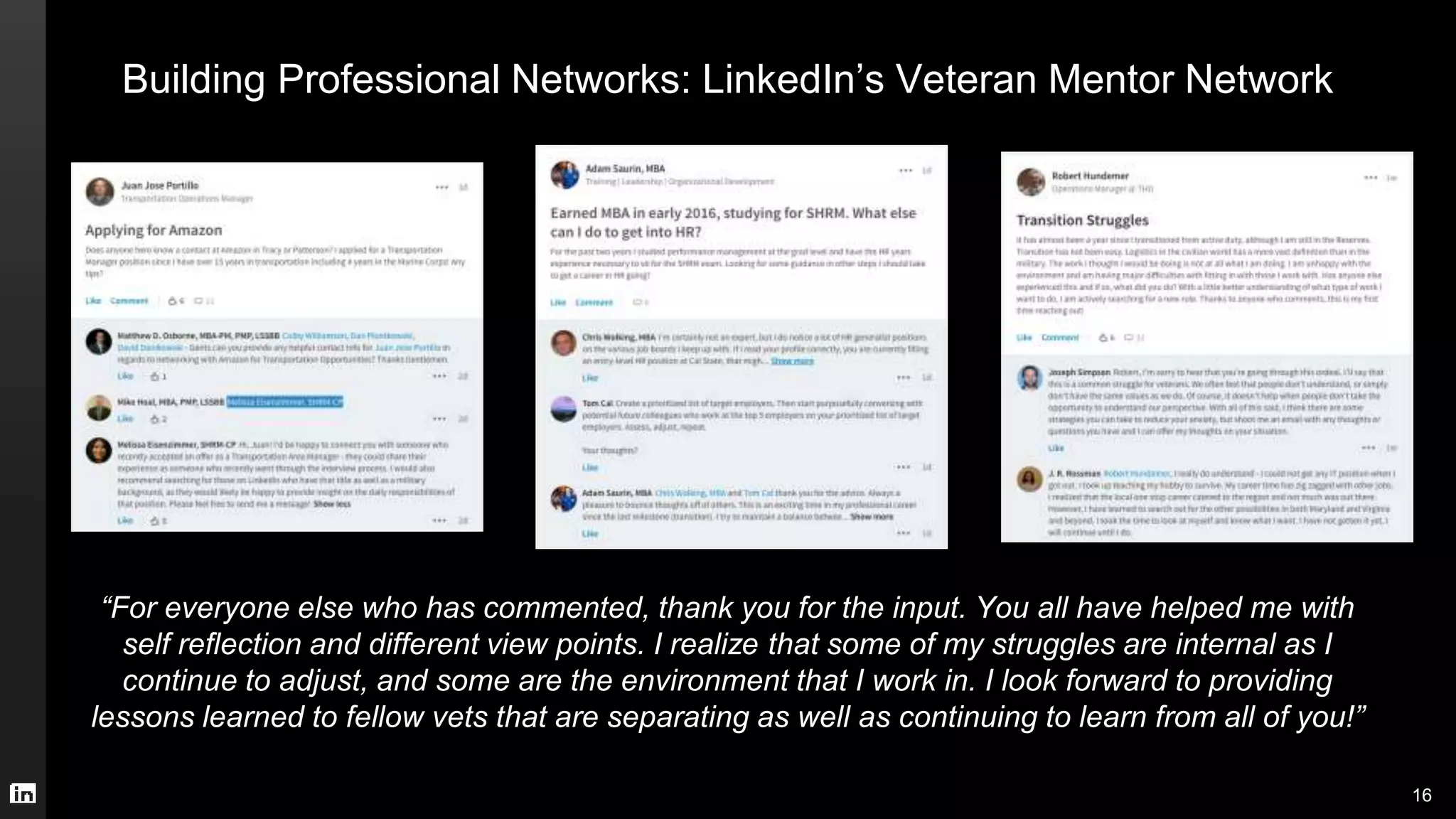 Building Professional Networks: LinkedIn’s Veteran Mentor Network
“For everyone else who has commented, thank you for the input. You all have helped me with
self reflection and different view points. I realize that some of my struggles are internal as I
continue to adjust, and some are the environment that I work in. I look forward to providing
lessons learned to fellow vets that are separating as well as continuing to learn from all of you!”
16
 