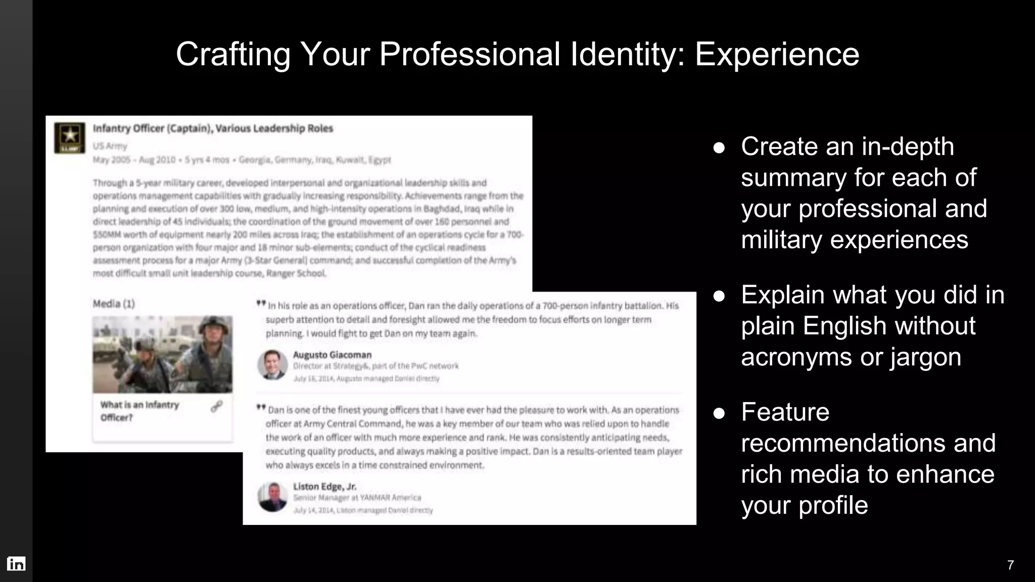 Crafting Your Professional Identity: Experience
● Create an in-depth
summary for each of
your professional and
military experiences
● Explain what you did in
plain English without
acronyms or jargon
● Feature
recommendations and
rich media to enhance
your profile
7
 