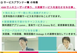 Copyright (C) 2013 DeNA Co.,Ltd. All Rights Reserved.
10
③ サービスプランナー職 の特徴
● 抱えるユーザー数と売上規模が大きい：
世界有数の大規模サービスを手掛けることができます。
● グローバルのハブとなる仕事：
英語圏、中国語圏、韓国語圏の Mobage との連携を強化していきます。
● 新規事業を手掛けるチャンスも多い：
無料通話アプリ comm 、音楽サービス Groovy など、新規事業を推進。
「 4500 万人のユーザーが集う、大規模サービスを進化させる仕事」
 