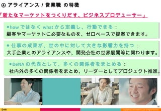 Copyright (C) 2013 DeNA Co.,Ltd. All Rights Reserved.
11
④ アライアンス／営業職 の特徴
●how ではなく what から定義し、行動できる：
顧客やマーケットに必要なものを、ゼロベースで提案できます。
●DeNA の代表として、多くの関係者をまとめる：
社内外の多くの関係者をまとめ、リーダーとしてプロジェクト推進。
● 仕事の成果が、世の中に対して大きな影響力を持つ：
大手企業とのアライアンスや、開発会社の世界展開等に関わります。
「新たなマーケットをつくりだす、ビジネスプロデューサー」
 