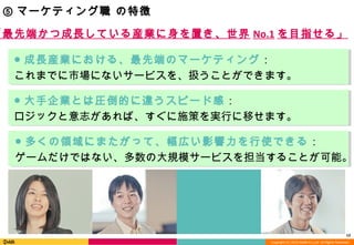 Copyright (C) 2013 DeNA Co.,Ltd. All Rights Reserved.
12
⑤ マーケティング職 の特徴
● 成長産業における、最先端のマーケティング：
これまでに市場にないサービスを、扱うことができます。
● 多くの領域にまたがって、幅広い影響力を行使できる：
ゲームだけではない、多数の大規模サービスを担当することが可能。
● 大手企業とは圧倒的に違うスピード感：
ロジックと意志があれば、すぐに施策を実行に移せます。
「最先端かつ成長している産業に身を置き、世界 No.1 を目指せる」
 