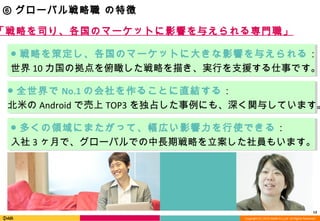 Copyright (C) 2013 DeNA Co.,Ltd. All Rights Reserved.
13
⑥ グローバル戦略職 の特徴
● 戦略を策定し、各国のマーケットに大きな影響を与えられる：
世界 10 カ国の拠点を俯瞰した戦略を描き、実行を支援する仕事です。
● 多くの領域にまたがって、幅広い影響力を行使できる：
入社 3 ヶ月で、グローバルでの中長期戦略を立案した社員もいます。
● 全世界で No.1 の会社を作ることに直結する：
北米の Android で売上 TOP3 を独占した事例にも、深く関与しています。
「戦略を司り、各国のマーケットに影響を与えられる専門職」
 