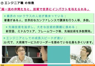 Copyright (C) 2013 DeNA Co.,Ltd. All Rights Reserved.
「超一流の仲間たちと、技術で世界にインパクトを与えられる」
14
⑦ エンジニア職 の特徴
● 業界の TOP クラスの人材が集まっている：
著書がある人、世界的なカンファレンスで講演を行う人等、多数。
● エンジニアとしての成長スピードが速い：
20 代で、大規模サービスのリーダーを務めている社員も多くいます。
● 先端技術を追求し、大きな技術的課題に挑める：
新言語、ミドルウェア、フレームワーク等、先端技術を多数開発。
 