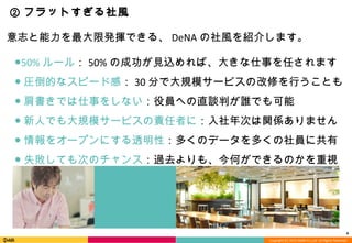 Copyright (C) 2013 DeNA Co.,Ltd. All Rights Reserved.
4
② フラットすぎる社風
●50% ルール： 50% の成功が見込めれば、大きな仕事を任されます
● 圧倒的なスピード感： 30 分で大規模サービスの改修を行うことも
● 肩書きでは仕事をしない：役員への直談判が誰でも可能
● 新人でも大規模サービスの責任者に：入社年次は関係ありません
● 情報をオープンにする透明性：多くのデータを多くの社員に共有
● 失敗しても次のチャンス：過去よりも、今何ができるのかを重視
意志と能力を最大限発揮できる、 DeNA の社風を紹介します。
 