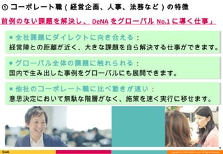 Copyright (C) 2013 DeNA Co.,Ltd. All Rights Reserved.
8
① コーポレート職（経営企画、人事、法務など）の特徴
「前例のない課題を解決し、 DeNA をグローバル No.1 に導く仕事」
● 全社課題にダイレクトに向き合える：
経営陣との距離が近く、大きな課題を自ら解決する仕事ができます。
● 他社のコーポレート職に比べ動きが速い：
意思決定において無駄な階層がなく、施策を速く実行に移せます。
● グローバル全体の課題に触れられる：
国内で生み出した事例をグローバルにも展開できます。
 