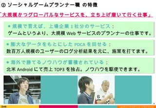 Copyright (C) 2013 DeNA Co.,Ltd. All Rights Reserved.
9
② ソーシャルゲームプランナー職 の特徴
「大規模かつグローバルなサービスを、立ち上げ磨いて行く仕事」
● 規模で言えば、上場企業 1 社分のサービス：
ゲームというより、大規模 Web サービスのプランナーの仕事です。
● 海外で勝てるノウハウが蓄積されている：
北米 Android にて売上 TOP3 を独占。ノウハウを駆使できます。
● 膨大なデータをもとにした PDCA を回せる：
数百万人規模のユーザーのログ分析結果を元に、施策を打てます。
 
