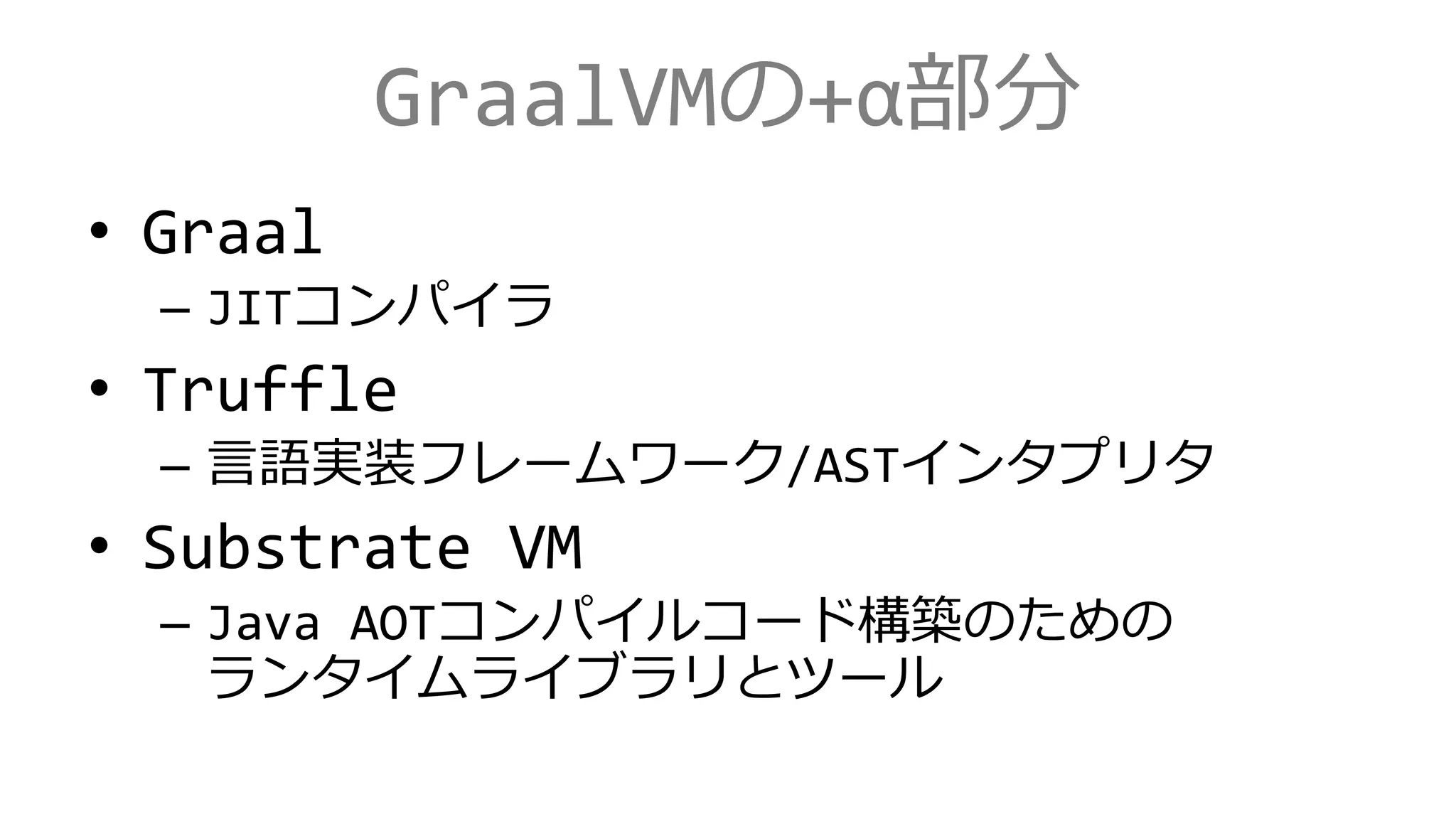 GraalVMの+α部分
• Graal
– JITコンパイラ
• Truffle
– 言語実装フレームワーク/ASTインタプリタ
• Substrate VM
– Java AOTコンパイルコード構築のための
ランタイムライブラリとツール
 