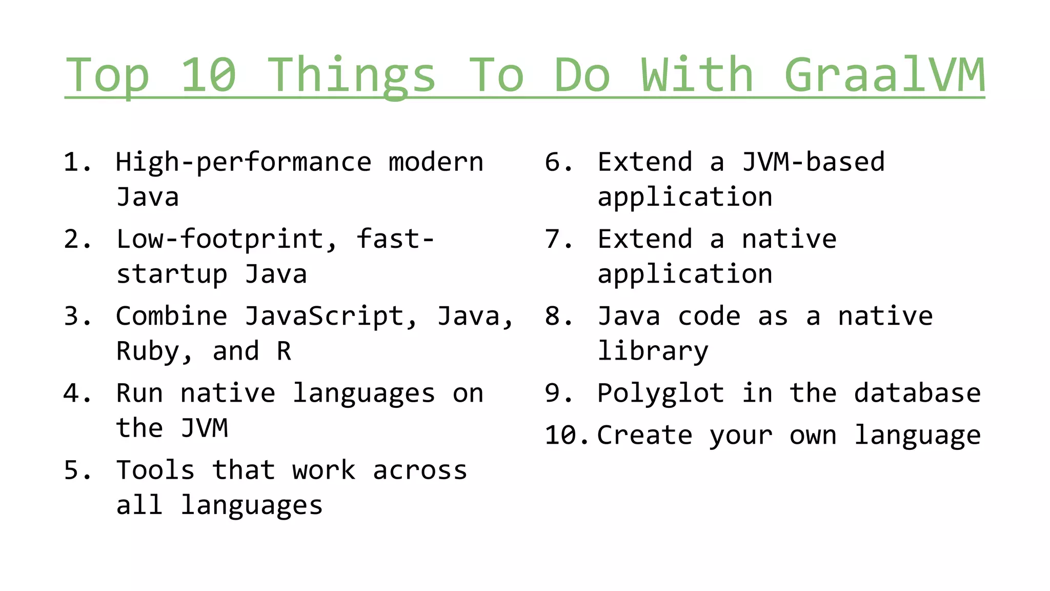 Top 10 Things To Do With GraalVM
1. High-performance modern
Java
2. Low-footprint, fast-
startup Java
3. Combine JavaScript, Java,
Ruby, and R
4. Run native languages on
the JVM
5. Tools that work across
all languages
6. Extend a JVM-based
application
7. Extend a native
application
8. Java code as a native
library
9. Polyglot in the database
10.Create your own language
 
