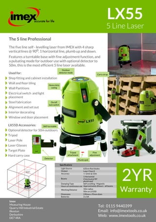 90o
Imex
Measuring House
Quarry Hill Industrial Estate
Ilkeston
Derbyshire
DE7 4RA
Tel: 0115 9440399
Email: info@imextools.co.uk
Web: www.imextools.co.uk
LX55
5 Line Laser
The 5 line Professional
The five line self - levelling laser from IMEX with 4 sharp
vertical lines @ 90o, 1 horizontal line, plumb up and down.
Features a turntable base with fine adjustment function, and
a pulsating mode for outdoor use with optional detector to
50m, this is the most efficient 5 line laser available.
Used for:
Shop fitting and cabinet installation
Wall and floor tiling
Wall Partitions
Electrical switch and light
placement
Steel fabrication
Alignment and set out
Interior decorating
Window and door placement
LX55D Accessories:
Optional detector for 50m outdoors
Tripod
Laser Pole
Laser Glasses
Target Plate
Hard carry case
Fine
adjustment
Tripod
attachment
Plumb spot
Outdoor
detector mode
On/off
lock switch
Carry strap
Heavy duty
casing
Detector
4
8
 