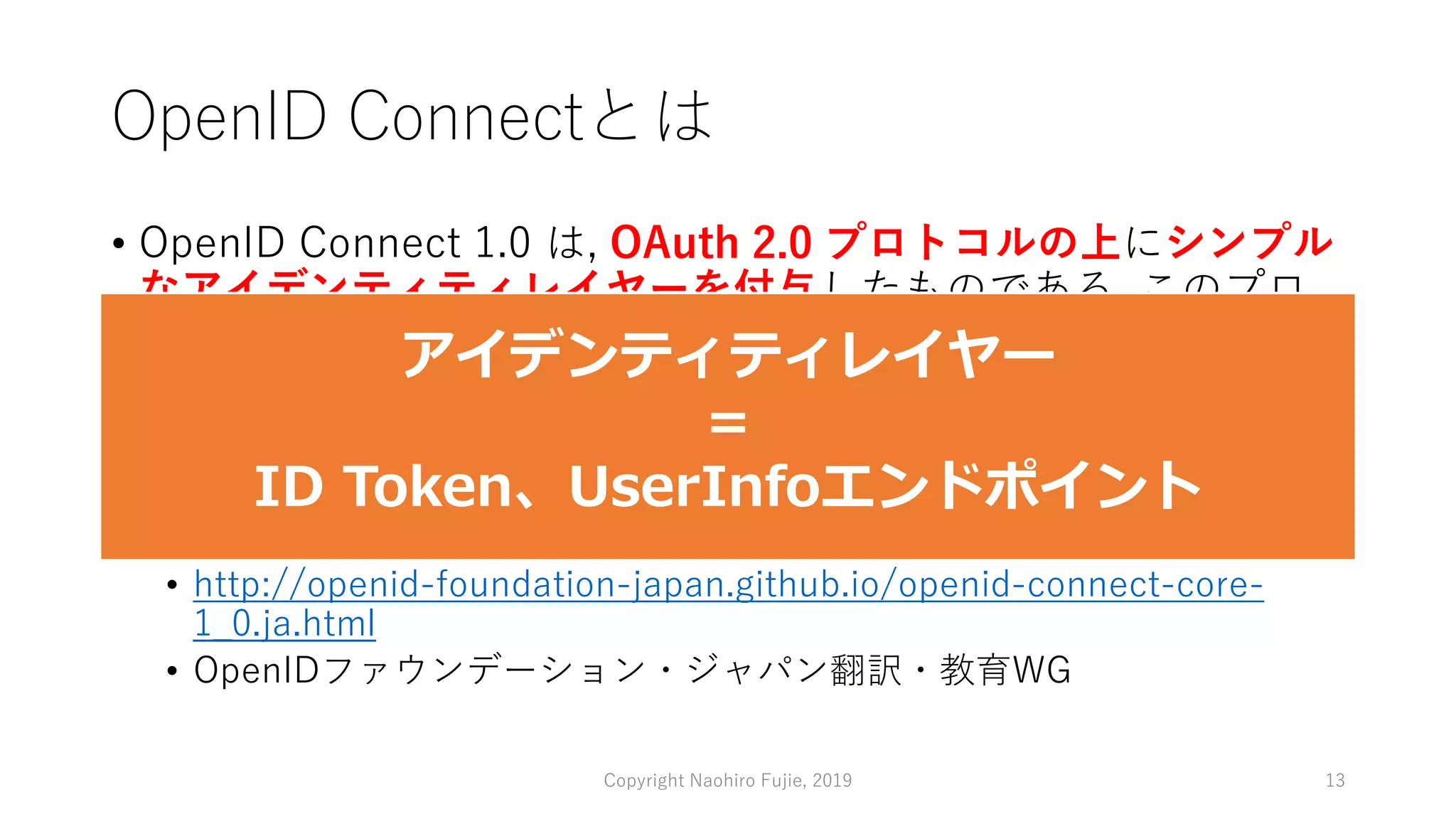 OpenID Connectとは
• OpenID Connect 1.0 は, OAuth 2.0 プロトコルの上にシンプル
なアイデンティティレイヤーを付与したものである. このプロ
トコルは Client が Authorization Server の認証結果に基づいて
End-User のアイデンティティを検証可能にする. また同時に
End-User の必要最低限のプロフィール情報を, 相互運用可能か
つ RESTful な形で取得することも可能にする.
• OpenID Connect Core 1.0 日本語訳
• http://openid-foundation-japan.github.io/openid-connect-core-
1_0.ja.html
• OpenIDファウンデーション・ジャパン翻訳・教育WG
Copyright Naohiro Fujie, 2019 13
アイデンティティレイヤー
＝
ID Token、UserInfoエンドポイント
 