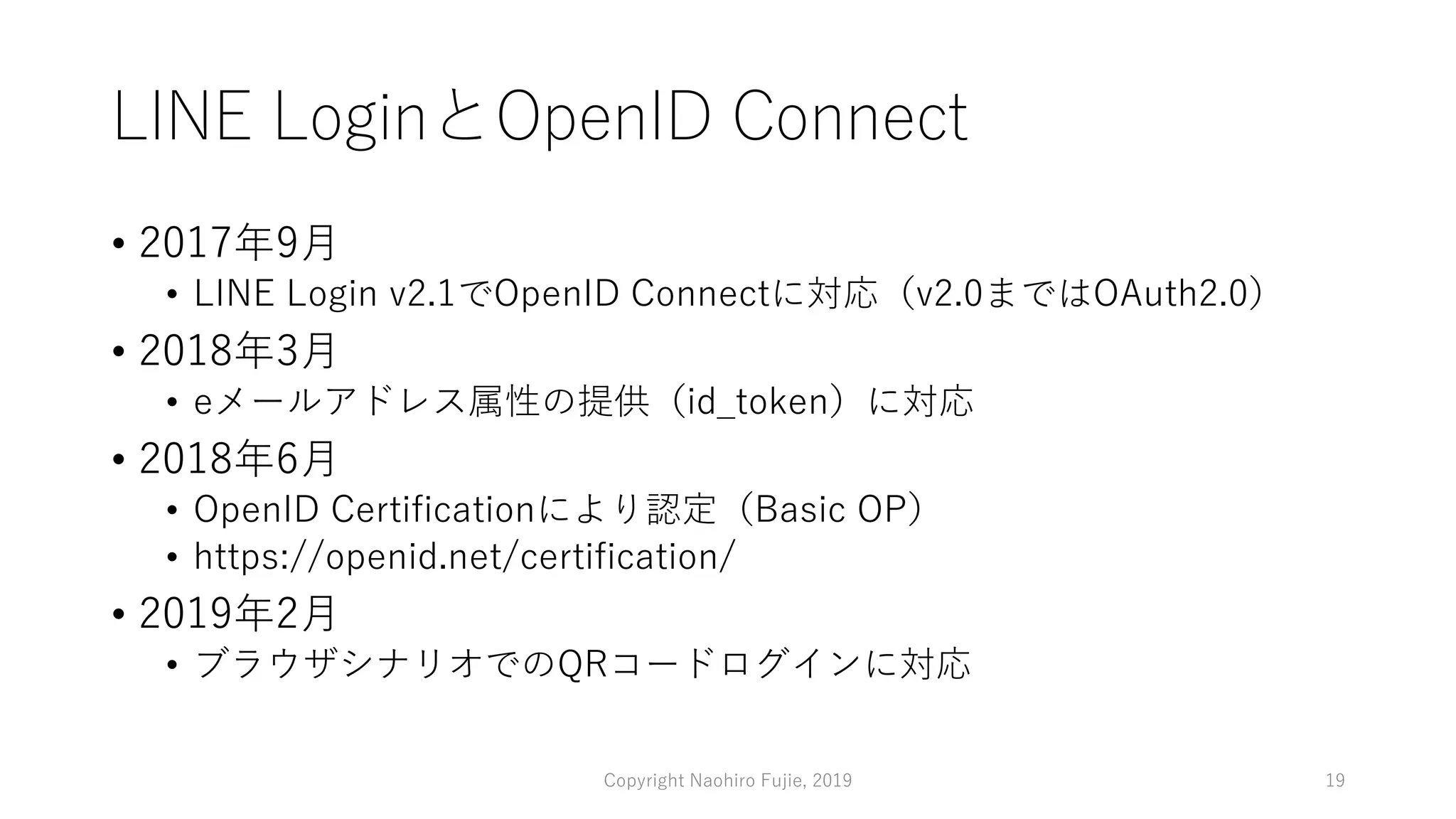 LINE LoginとOpenID Connect
• 2017年9月
• LINE Login v2.1でOpenID Connectに対応（v2.0まではOAuth2.0）
• 2018年3月
• eメールアドレス属性の提供（id_token）に対応
• 2018年6月
• OpenID Certificationにより認定（Basic OP）
• https://openid.net/certification/
• 2019年2月
• ブラウザシナリオでのQRコードログインに対応
Copyright Naohiro Fujie, 2019 19
 