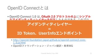OpenID Connectとは
• OpenID Connect 1.0 は, OAuth 2.0 プロトコルの上にシンプル
なアイデンティティレイヤーを付与したものである. このプロ
トコルは Client が Authorization ...