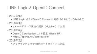 LINE LoginとOpenID Connect
• 2017年9月
• LINE Login v2.1でOpenID Connectに対応（v2.0まではOAuth2.0）
• 2018年3月
• eメールアドレス属性の提供（id_toke...