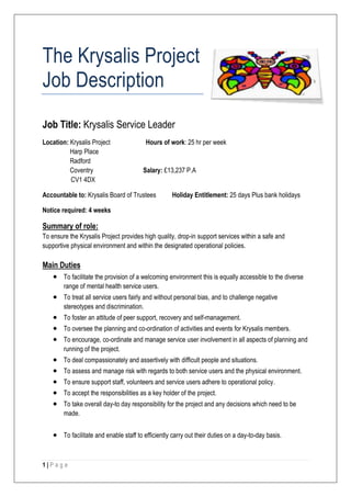 The Krysalis Project
Job Description
Job Title: Krysalis Service Leader
Location: Krysalis Project                Hours of work: 25 hr per week
          Harp Place
          Radford
          Coventry                       Salary: £13,237 P.A
          CV1 4DX

Accountable to: Krysalis Board of Trustees           Holiday Entitlement: 25 days Plus bank holidays

Notice required: 4 weeks

Summary of role:
To ensure the Krysalis Project provides high quality, drop-in support services within a safe and
supportive physical environment and within the designated operational policies.

Main Duties
        To facilitate the provision of a welcoming environment this is equally accessible to the diverse
        range of mental health service users.
        To treat all service users fairly and without personal bias, and to challenge negative
        stereotypes and discrimination.
        To foster an attitude of peer support, recovery and self-management.
        To oversee the planning and co-ordination of activities and events for Krysalis members.
        To encourage, co-ordinate and manage service user involvement in all aspects of planning and
        running of the project.
        To deal compassionately and assertively with difficult people and situations.
        To assess and manage risk with regards to both service users and the physical environment.
        To ensure support staff, volunteers and service users adhere to operational policy.
        To accept the responsibilities as a key holder of the project.
        To take overall day-to day responsibility for the project and any decisions which need to be
        made.


        To facilitate and enable staff to efficiently carry out their duties on a day-to-day basis.



1|Page
 
