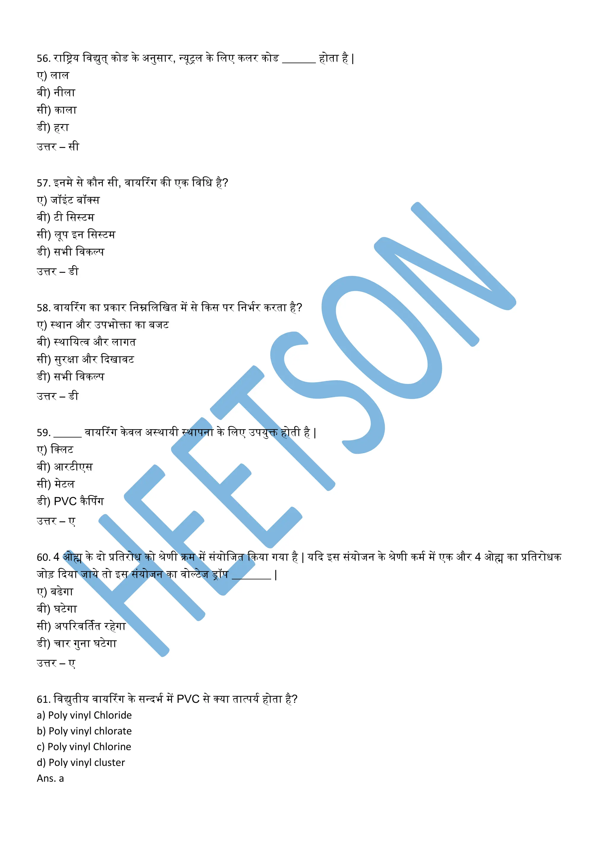 56. राविय विद्युत् कोड के अनुसार, न्यूट्ि के विए किर कोड ______ होता है |
ए) िाि
बी) नीिा
सी) कािा
डी) हरा
उत्तर – सी
57. इनमे से कौन सी, िायररांग की एक विवध है?
ए) जॉइांट बॉक्स
बी) टी वसस्टम
सी) िूप इन वसस्टम
डी) सभी विकल्प
उत्तर – डी
58. िायररांग का प्रकार वनम्नविवित में से फकस पर वनभयर करता है?
ए) स्थान और उपभोक्ता का बजट
बी) स्थावयत्ि और िागत
सी) सुरक्षा और फदिािट
डी) सभी विकल्प
उत्तर – डी
59. _____ िायररांग केिि अस्थायी स्थापना के विए उपयुक्त होती है |
ए) वक्िट
बी) आरटीएस
सी) मेटि
डी) PVC कैडपांग
उत्तर – ए
60. 4 ओह्म के दो प्रवतरोध को श्रेणी क्रम में सांयोवजत फकया गया है | यफद इस सांयोजन के श्रेणी कमय में एक और 4 ओह्म का प्रवतरोधक
जोड़ फदया जाये तो इस सांयोजन का िोल्टेज िॉप _______ |
ए) बढेगा
बी) घटेगा
सी) अपटरिर्तयत रहेगा
डी) चार गुना घटेगा
उत्तर – ए
61. विद्युतीय िायररांग के सन्दभय में PVC से क्या तात्पयय होता है?
a) Poly vinyl Chloride
b) Poly vinyl chlorate
c) Poly vinyl Chlorine
d) Poly vinyl cluster
Ans. a
 