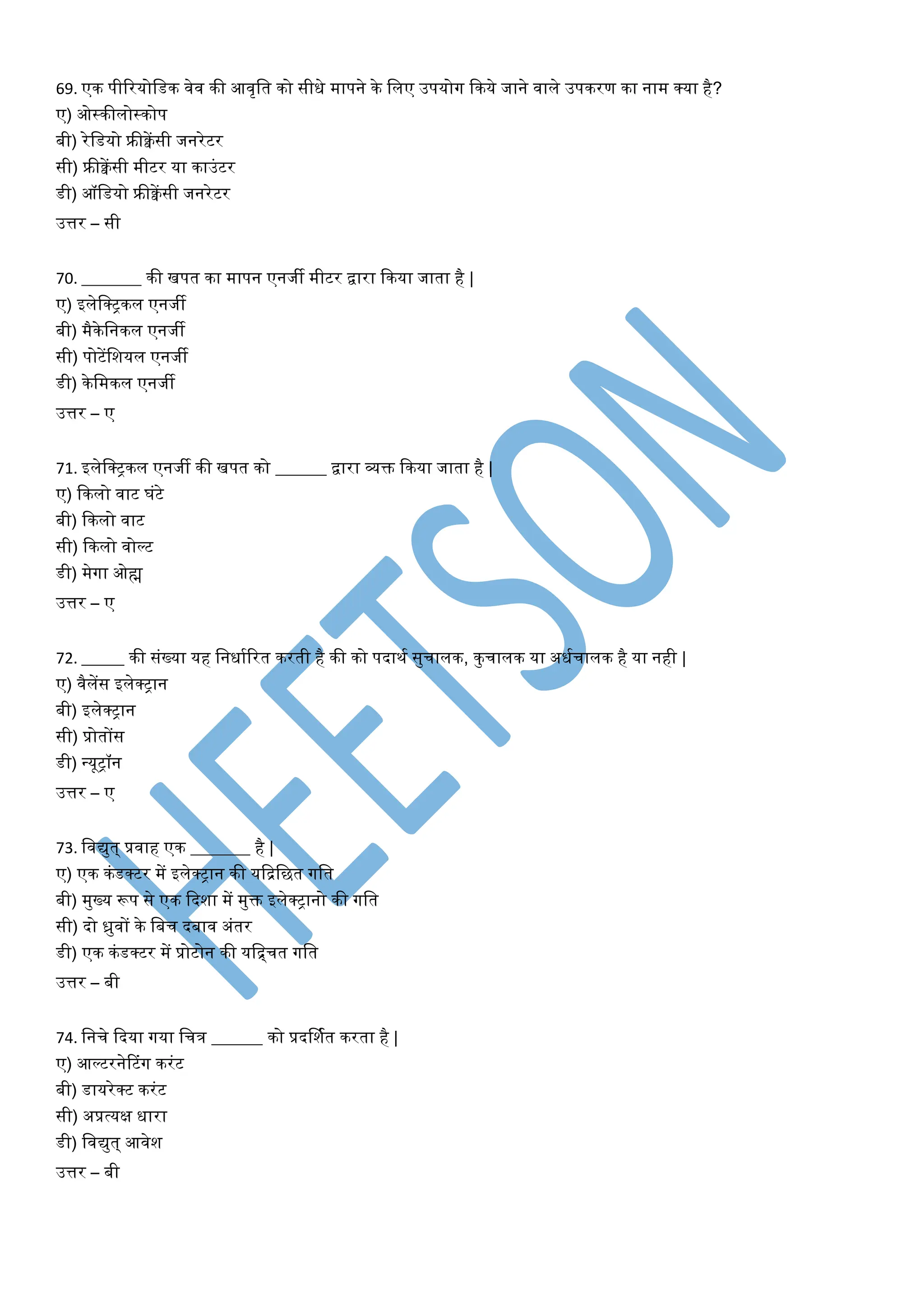 69. एक पीटरयोवडक िेि की आिृवत को सीधे मापने के विए उपयोग फकये जाने िािे उपकरण का नाम क्या है?
ए) ओस्कीिोस्कोप
बी) रेवडयो फ्रीक्वेंसी जनरेटर
सी) फ्रीक्वेंसी मीटर या काउांटर
डी) ऑवडयो फ्रीक्वेंसी जनरेटर
उत्तर – सी
70. _______ की िपत का मापन एनजी मीटर द्वारा फकया जाता है |
ए) इिेवक्ट्कि एनजी
बी) मैकेवनकि एनजी
सी) पोटेंवशयि एनजी
डी) केवमकि एनजी
उत्तर – ए
71. इिेवक्ट्कि एनजी की िपत को ______ द्वारा व्यक्त फकया जाता है |
ए) फकिो िाट घांटे
बी) फकिो िाट
सी) फकिो िोल्ट
डी) मेगा ओह्म
उत्तर – ए
72. _____ की सांख्या यह वनधायटरत करती है की को पदाथय सुचािक, कुचािक या अधयचािक है या नही |
ए) िैिेंस इिेक्ट्ान
बी) इिेक्ट्ान
सी) प्रोतोंस
डी) न्यूट्ॉन
उत्तर – ए
73. विद्युत् प्रिाह एक _______ है |
ए) एक कांडक्टर में इिेक्ट्ान की यफिवित गवत
बी) मुख्य रूप से एक फदशा में मुक्त इिेक्ट्ानो की गवत
सी) दो ध्रुिों के वबच दबाि अांतर
डी) एक कांडक्टर में प्रोटोन की यवचचत गवत
उत्तर – बी
74. वनचे फदया गया वचत्र ______ को प्रदर्शयत करता है |
ए) आल्टरनेरटांग करांट
बी) डायरेक्ट करांट
सी) अप्रत्यक्ष धारा
डी) विद्युत् आिेश
उत्तर – बी
 