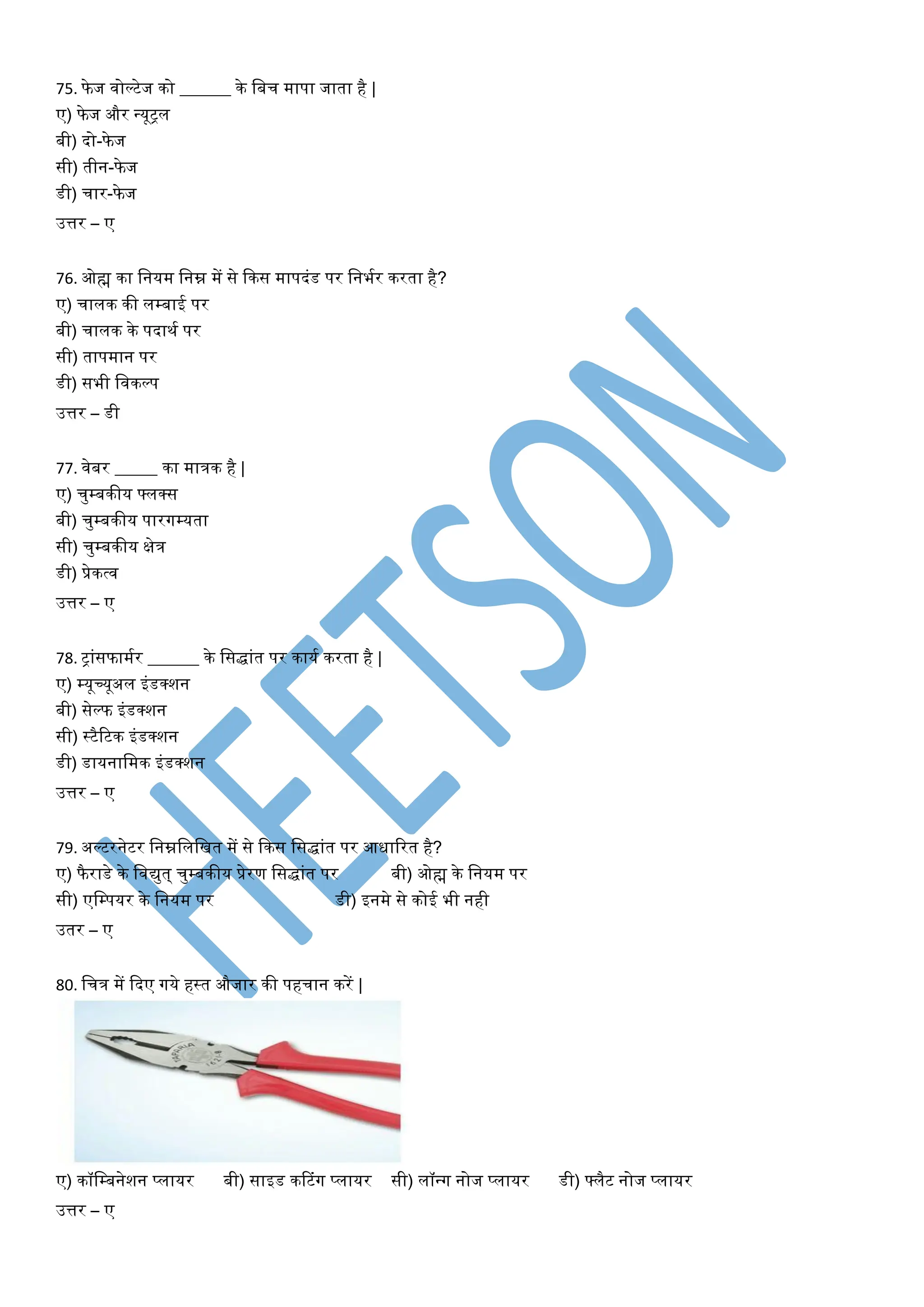 75. फे ज िोल्टेज को ______ के वबच मापा जाता है |
ए) फे ज और न्यूट्ि
बी) दो-फे ज
सी) तीन-फे ज
डी) चार-फे ज
उत्तर – ए
76. ओह्म का वनयम वनम्न में से फकस मापदांड पर वनभयर करता है?
ए) चािक की िम्बाई पर
बी) चािक के पदाथय पर
सी) तापमान पर
डी) सभी विकल्प
उत्तर – डी
77. िेबर _____ का मात्रक है |
ए) चुम्बकीय फ्िक्स
बी) चुम्बकीय पारगम्यता
सी) चुम्बकीय क्षेत्र
डी) प्रेकत्ि
उत्तर – ए
78. ट्ाांसफामयर ______ के वसद्ाांत पर कायय करता है |
ए) म्यूच्यूअि इांडक्शन
बी) सेल्फ इांडक्शन
सी) स्टैटटक इांडक्शन
डी) डायनावमक इांडक्शन
उत्तर – ए
79. अल्टरनेटर वनम्नविवित में से फकस वसद्ाांत पर आधाटरत है?
ए) फै राडे के विद्युत् चुम्बकीय प्रेरण वसद्ाांत पर बी) ओह्म के वनयम पर
सी) एवम्पयर के वनयम पर डी) इनमे से कोई भी नही
उतर – ए
80. वचत्र में फदए गये हस्त औजार की पहचान करें |
ए) कॉवम्बनेशन प्िायर बी) साइड करटांग प्िायर सी) िॉन्ग नोज प्िायर डी) फ्िैट नोज प्िायर
उत्तर – ए
 