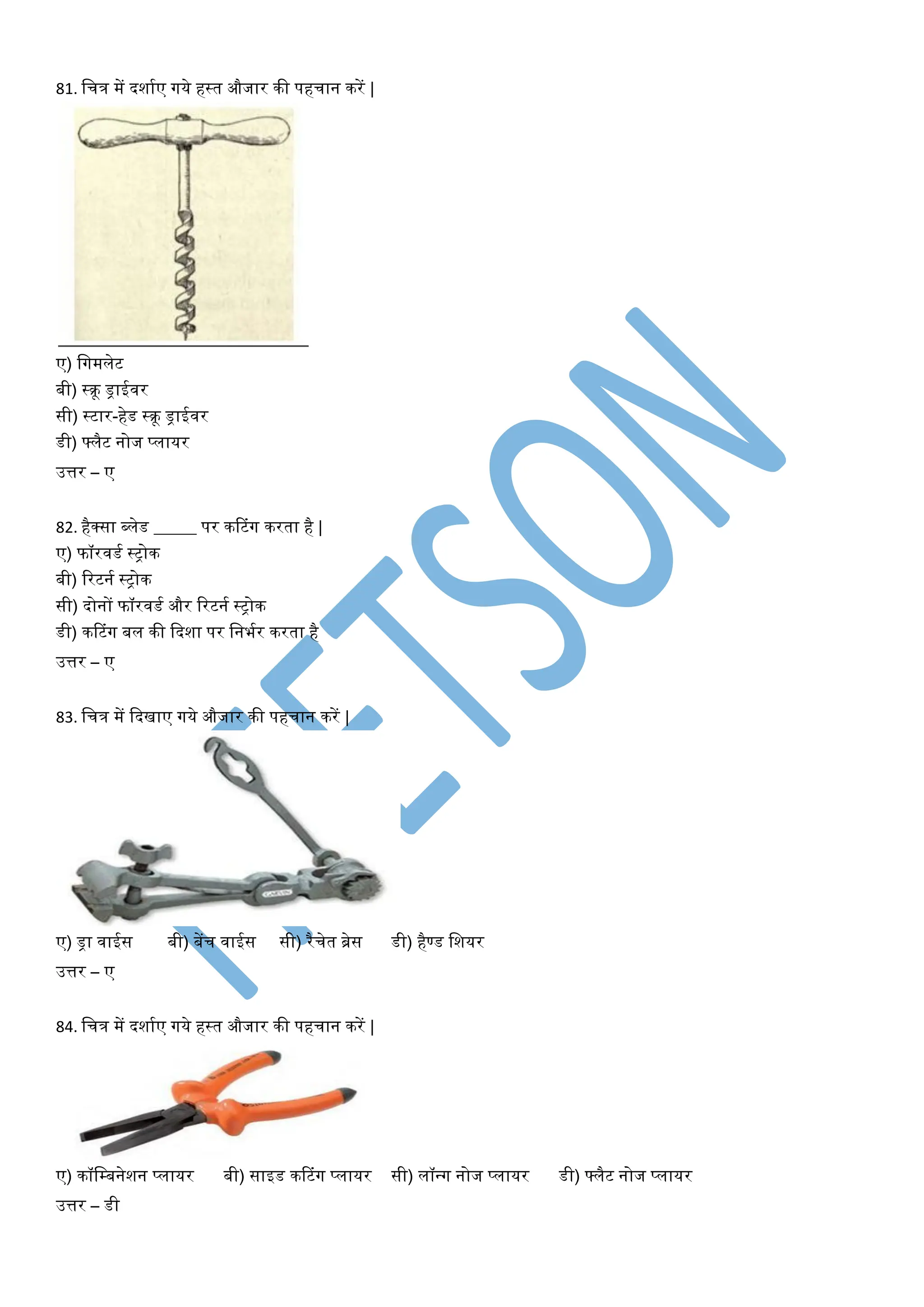 81. वचत्र में दशायए गये हस्त औजार की पहचान करें |
ए) वगमिेट
बी) स्क्रू िाईिर
सी) स्टार-हेड स्क्रू िाईिर
डी) फ्िैट नोज प्िायर
उत्तर – ए
82. हैक्सा ब्िेड _____ पर करटांग करता है |
ए) फॉरिडय स्ट्ोक
बी) टरटनय स्ट्ोक
सी) दोनों फॉरिडय और टरटनय स्ट्ोक
डी) करटांग बि की फदशा पर वनभयर करता है
उत्तर – ए
83. वचत्र में फदिाए गये औजार की पहचान करें |
ए) िा िाईस बी) बेंच िाईस सी) रैचेत ब्रेस डी) हैण्ड वशयर
उत्तर – ए
84. वचत्र में दशायए गये हस्त औजार की पहचान करें |
ए) कॉवम्बनेशन प्िायर बी) साइड करटांग प्िायर सी) िॉन्ग नोज प्िायर डी) फ्िैट नोज प्िायर
उत्तर – डी
 