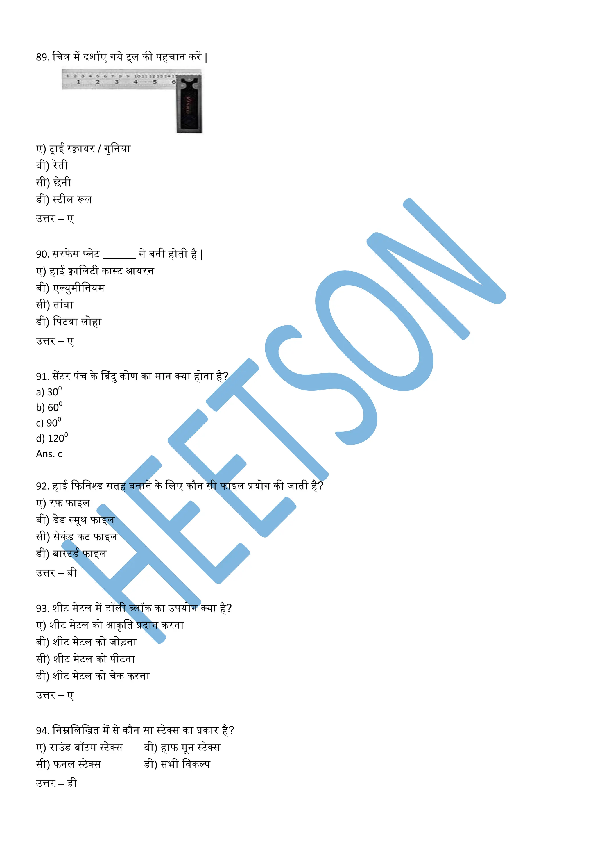 89. वचत्र में दशायए गये टूि की पहचान करें |
ए) ट्ाई स्क्वायर / गुवनया
बी) रेती
सी) िेनी
डी) स्टीि रूि
उत्तर – ए
90. सरफे स प्िेट ______ से बनी होती है |
ए) हाई क्वाविटी कास्ट आयरन
बी) एल्युमीवनयम
सी) ताांबा
डी) वपटिा िोहा
उत्तर – ए
91. सेंटर पांच के डबांदु कोण का मान क्या होता है?
a) 300
b) 600
c) 900
d) 1200
Ans. c
92. हाई फफवनश्ड सतह बनाने के विए कौन सी फाइि प्रयोग की जाती है?
ए) रफ फाइि
बी) डेड स्मूथ फाइि
सी) सेकांड कट फाइि
डी) बास्टडय फाइि
उत्तर – बी
93. शीट मेटि में डॉिी ब्िॉक का उपयोग क्या है?
ए) शीट मेटि को आकृवत प्रदान करना
बी) शीट मेटि को जोड़ना
सी) शीट मेटि को पीटना
डी) शीट मेटि को चेक करना
उत्तर – ए
94. वनम्नविवित में से कौन सा स्टेक्स का प्रकार है?
ए) राउांड बॉटम स्टेक्स बी) हाफ मून स्टेक्स
सी) फनि स्टेक्स डी) सभी विकल्प
उत्तर – डी
 
