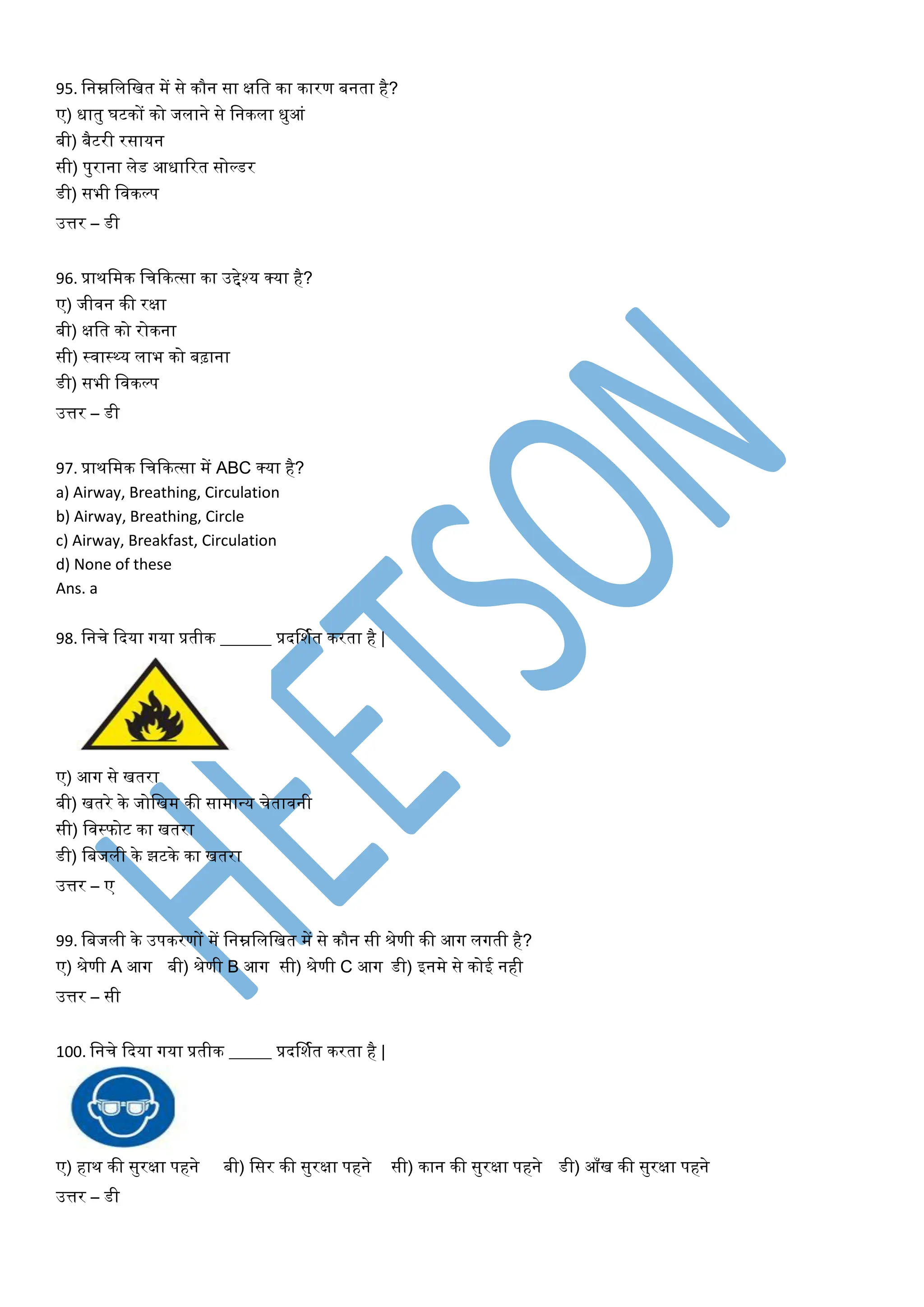 95. वनम्नविवित में से कौन सा क्षवत का कारण बनता है?
ए) धातु घटकों को जिाने से वनकिा धुआां
बी) बैटरी रसायन
सी) पुराना िेड आधाटरत सोल्डर
डी) सभी विकल्प
उत्तर – डी
96. प्राथवमक वचफकत्सा का उद्देश्य क्या है?
ए) जीिन की रक्षा
बी) क्षवत को रोकना
सी) स्िास्थ्य िाभ को बढ़ाना
डी) सभी विकल्प
उत्तर – डी
97. प्राथवमक वचफकत्सा में ABC क्या है?
a) Airway, Breathing, Circulation
b) Airway, Breathing, Circle
c) Airway, Breakfast, Circulation
d) None of these
Ans. a
98. वनचे फदया गया प्रतीक ______ प्रदर्शयत करता है |
ए) आग से ितरा
बी) ितरे के जोविम की सामान्य चेतािनी
सी) विस्फोट का ितरा
डी) वबजिी के झटके का ितरा
उत्तर – ए
99. वबजिी के उपकरणों में वनम्नविवित में से कौन सी श्रेणी की आग िगती है?
ए) श्रेणी A आग बी) श्रेणी B आग सी) श्रेणी C आग डी) इनमे से कोई नही
उत्तर – सी
100. वनचे फदया गया प्रतीक _____ प्रदर्शयत करता है |
ए) हाथ की सुरक्षा पहने बी) वसर की सुरक्षा पहने सी) कान की सुरक्षा पहने डी) आाँि की सुरक्षा पहने
उत्तर – डी
 