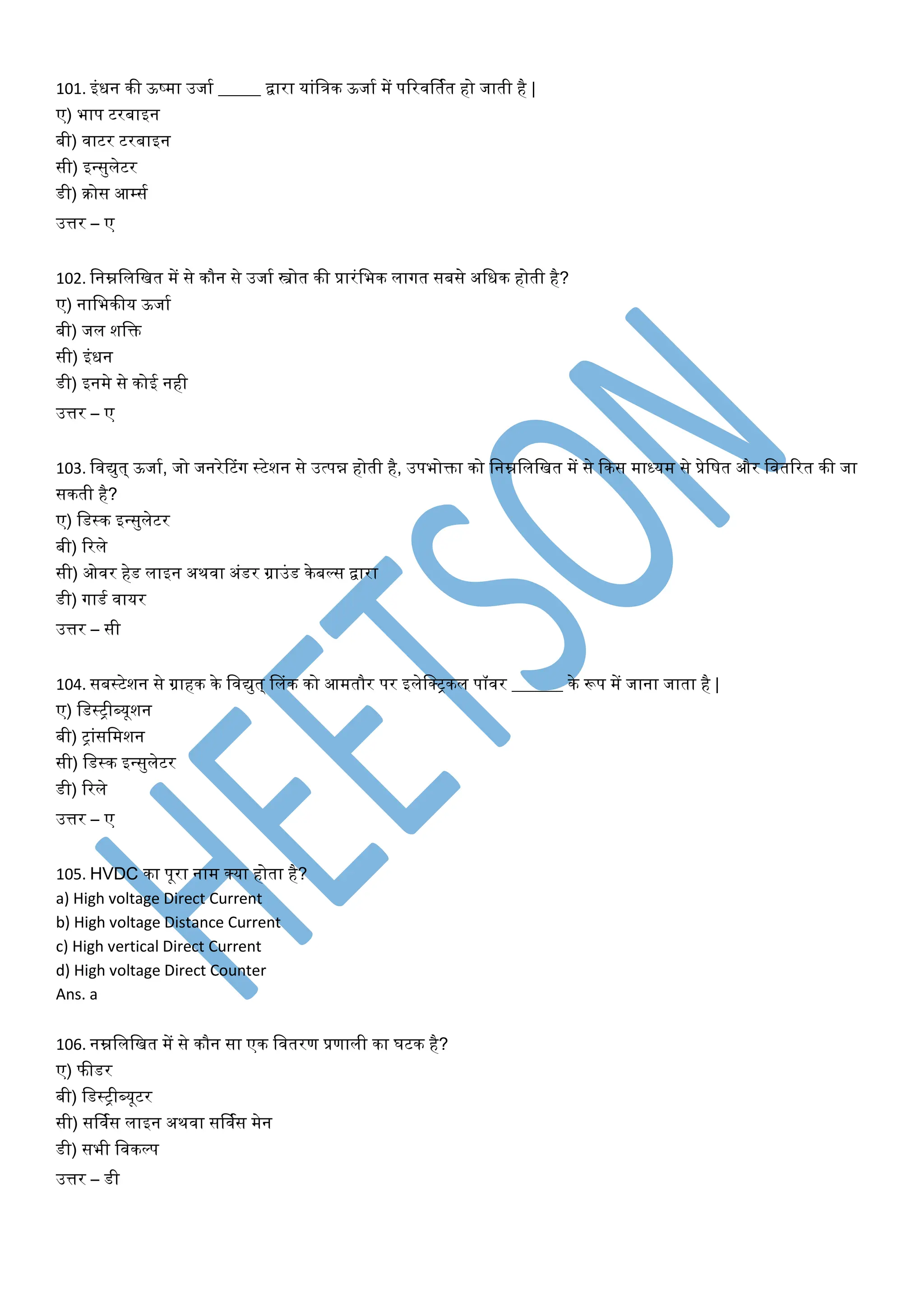 101. इांधन की ऊष्मा उजाय _____ द्वारा याांवत्रक ऊजाय में पटरिर्तयत हो जाती है |
ए) भाप टरबाइन
बी) िाटर टरबाइन
सी) इन्सुिेटर
डी) क्रोस आम्सय
उत्तर – ए
102. वनम्नविवित में से कौन से उजाय स्त्रोत की प्रारांवभक िागत सबसे अवधक होती है?
ए) नावभकीय ऊजाय
बी) जि शवक्त
सी) इांधन
डी) इनमे से कोई नही
उत्तर – ए
103. विद्युत् ऊजाय, जो जनरेरटांग स्टेशन से उत्पन्न होती है, उपभोक्ता को वनम्नविवित में से फकस माध्यम से प्रेवर्त और वितटरत की जा
सकती है?
ए) वडस्क इन्सुिेटर
बी) टरिे
सी) ओिर हेड िाइन अथिा अांडर ग्राउांड केबल्स द्वारा
डी) गाडय िायर
उत्तर – सी
104. सबस्टेशन से ग्राहक के विद्युत् डिांक को आमतौर पर इिेवक्ट्कि पॉिर ______ के रूप में जाना जाता है |
ए) वडस्ट्ीब्यूशन
बी) ट्ाांसवमशन
सी) वडस्क इन्सुिेटर
डी) टरिे
उत्तर – ए
105. HVDC का पूरा नाम क्या होता है?
a) High voltage Direct Current
b) High voltage Distance Current
c) High vertical Direct Current
d) High voltage Direct Counter
Ans. a
106. नम्नविवित में से कौन सा एक वितरण प्रणािी का घटक है?
ए) फीडर
बी) वडस्ट्ीब्यूटर
सी) सर्ियस िाइन अथिा सर्ियस मेन
डी) सभी विकल्प
उत्तर – डी
 