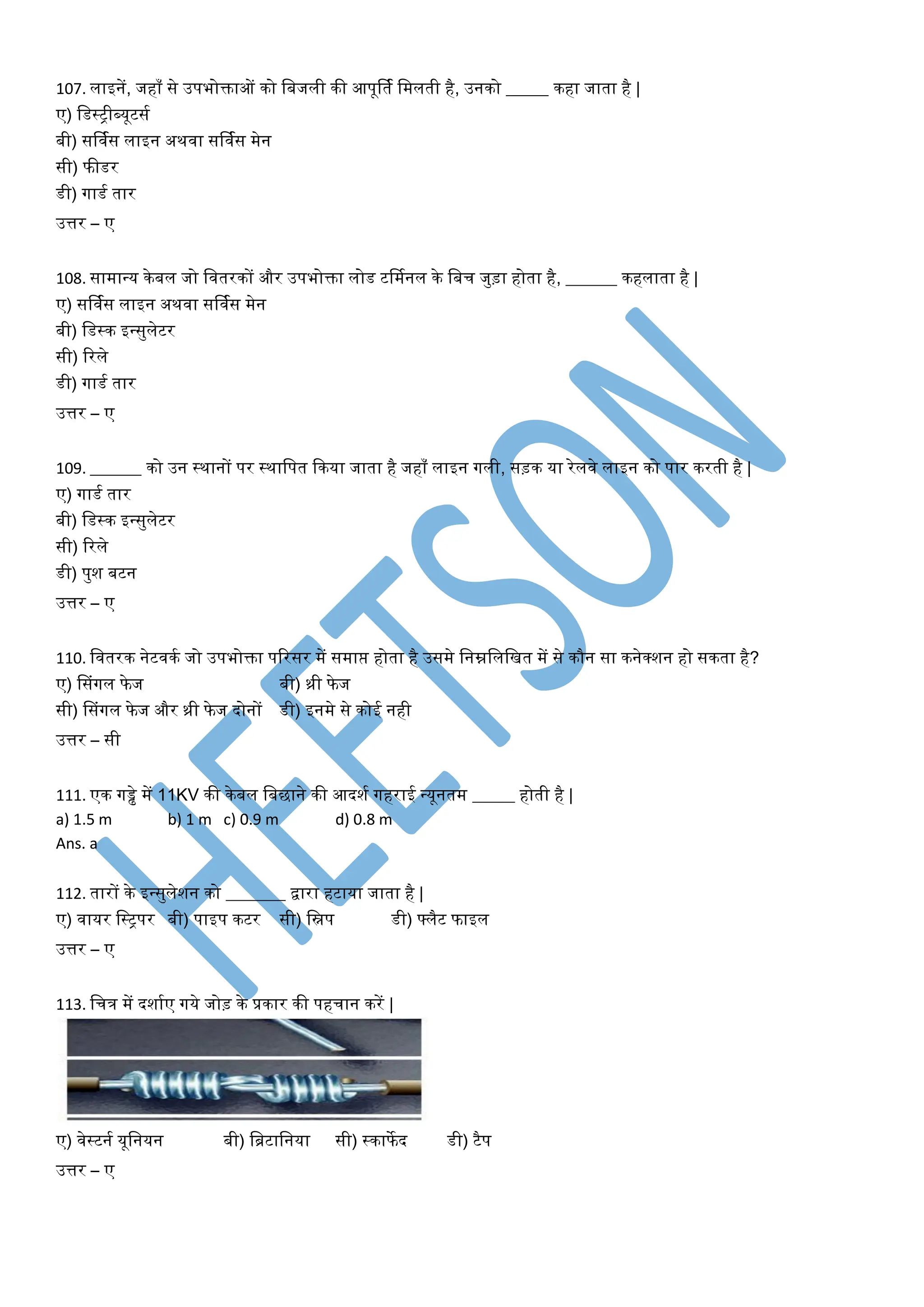 107. िाइनें, जहााँ से उपभोक्ताओं को वबजिी की आपूर्तय वमिती है, उनको _____ कहा जाता है |
ए) वडस्ट्ीब्यूटसय
बी) सर्ियस िाइन अथिा सर्ियस मेन
सी) फीडर
डी) गाडय तार
उत्तर – ए
108. सामान्य केबि जो वितरकों और उपभोक्ता िोड टर्मयनि के वबच जुड़ा होता है, ______ कहिाता है |
ए) सर्ियस िाइन अथिा सर्ियस मेन
बी) वडस्क इन्सुिेटर
सी) टरिे
डी) गाडय तार
उत्तर – ए
109. ______ को उन स्थानों पर स्थावपत फकया जाता है जहााँ िाइन गिी, सड़क या रेििे िाइन को पार करती है |
ए) गाडय तार
बी) वडस्क इन्सुिेटर
सी) टरिे
डी) पुश बटन
उत्तर – ए
110. वितरक नेटिकय जो उपभोक्ता पटरसर में समाप्त होता है उसमे वनम्नविवित में से कौन सा कनेक्शन हो सकता है?
ए) डसांगि फे ज बी) थ्री फे ज
सी) डसांगि फे ज और थ्री फे ज दोनों डी) इनमे से कोई नही
उत्तर – सी
111. एक गड्ढे में 11KV की केबि वबिाने की आदशय गहराई न्यूनतम _____ होती है |
a) 1.5 m b) 1 m c) 0.9 m d) 0.8 m
Ans. a
112. तारों के इन्सुिेशन को _______ द्वारा हटाया जाता है |
ए) िायर वस्ट्पर बी) पाइप कटर सी) विप डी) फ्िैट फाइि
उत्तर – ए
113. वचत्र में दशायए गये जोड़ के प्रकार की पहचान करें |
ए) िेस्टनय यूवनयन बी) वब्रटावनया सी) स्काफे द डी) टैप
उत्तर – ए
 