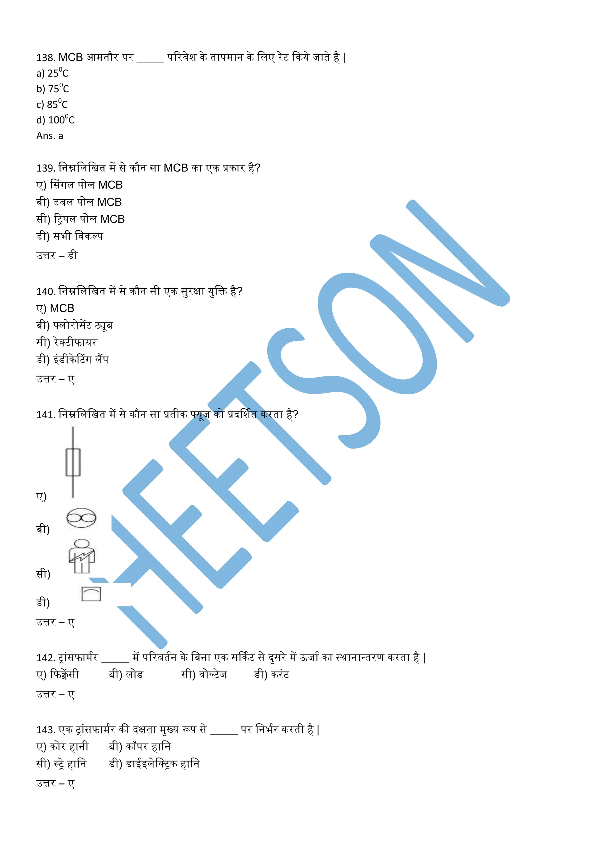 138. MCB आमतौर पर _____ पटरिेश के तापमान के विए रेट फकये जाते है |
a) 250
C
b) 750
C
c) 850
C
d) 1000
C
Ans. a
139. वनम्नविवित में से कौन सा MCB का एक प्रकार है?
ए) डसांगि पोि MCB
बी) डबि पोि MCB
सी) टट्पि पोि MCB
डी) सभी विकल्प
उत्तर – डी
140. वनम्नविवित में से कौन सी एक सुरक्षा युवक्त है?
ए) MCB
बी) फ्िोरोसेंट ट्यूब
सी) रेक्टीफायर
डी) इांडीकेरटांग िैंप
उत्तर – ए
141. वनम्नविवित में से कौन सा प्रतीक फ्यूज को प्रदर्शयत करता है?
ए)
बी)
सी)
डी)
उत्तर – ए
142. ट्ाांसफामयर _____ में पटरितयन के वबना एक सर्कयट से दुसरे में ऊजाय का स्थानान्तरण करता है |
ए) फफक्वेंसी बी) िोड सी) िोल्टेज डी) करांट
उत्तर – ए
143. एक ट्ाांसफामयर की दक्षता मुख्य रूप से _____ पर वनभयर करती है |
ए) कोर हानी बी) कॉपर हावन
सी) स्ट्े हावन डी) डाईइिेवक्ट्क हावन
उत्तर – ए
 