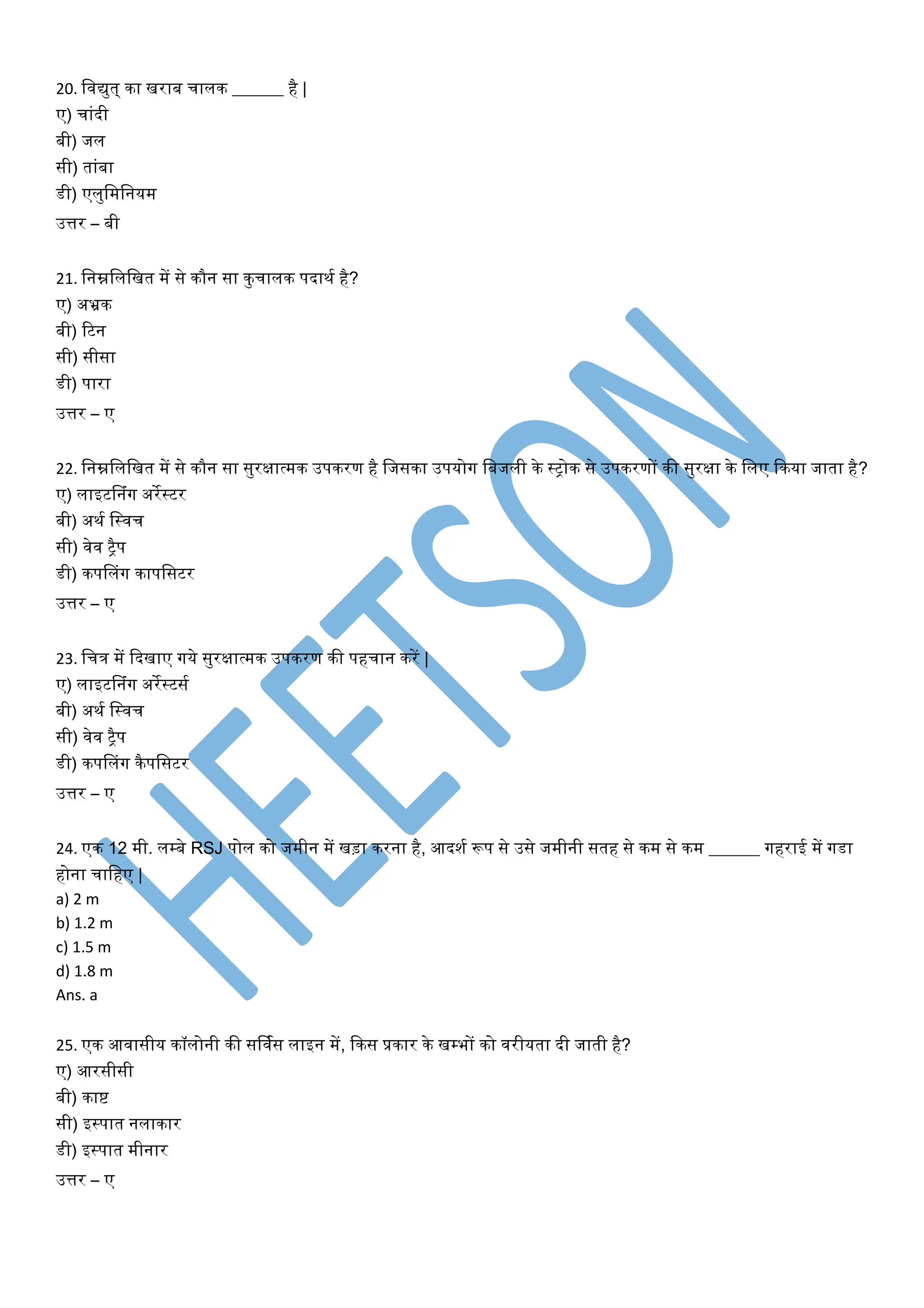 20. विद्युत् का िराब चािक ______ है |
ए) चाांदी
बी) जि
सी) ताांबा
डी) एिुवमवनयम
उत्तर – बी
21. वनम्नविवित में से कौन सा कुचािक पदाथय है?
ए) अभ्रक
बी) टटन
सी) सीसा
डी) पारा
उत्तर – ए
22. वनम्नविवित में से कौन सा सुरक्षात्मक उपकरण है वजसका उपयोग वबजिी के स्ट्ोक से उपकरणों की सुरक्षा के विए फकया जाता है?
ए) िाइटडनांग अरेस्टर
बी) अथय वस्िच
सी) िेि ट्ैप
डी) कपडिांग कापवसटर
उत्तर – ए
23. वचत्र में फदिाए गये सुरक्षात्मक उपकरण की पहचान करें |
ए) िाइटडनांग अरेस्टसय
बी) अथय वस्िच
सी) िेि ट्ैप
डी) कपडिांग कैपवसटर
उत्तर – ए
24. एक 12 मी. िम्बे RSJ पोि को जमीन में िड़ा करना है, आदशय रूप से उसे जमीनी सतह से कम से कम ______ गहराई में गडा
होना चावहए |
a) 2 m
b) 1.2 m
c) 1.5 m
d) 1.8 m
Ans. a
25. एक आिासीय कॉिोनी की सर्ियस िाइन में, फकस प्रकार के िम्भों को िरीयता दी जाती है?
ए) आरसीसी
बी) काष्ट
सी) इस्पात निाकार
डी) इस्पात मीनार
उत्तर – ए
 