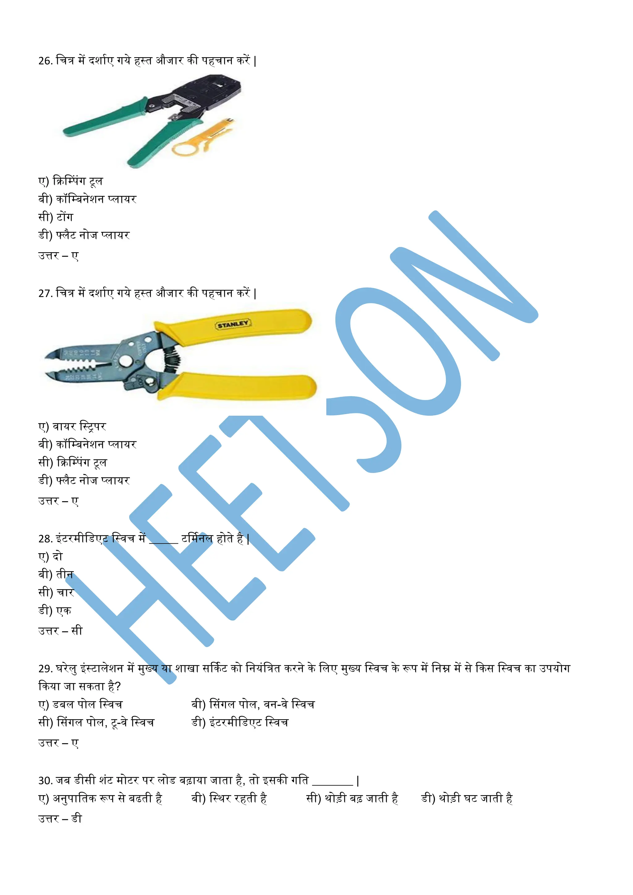 26. वचत्र में दशायए गये हस्त औजार की पहचान करें |
ए) फक्रडम्पांग टूि
बी) कॉवम्बनेशन प्िायर
सी) टोंग
डी) फ्िैट नोज प्िायर
उत्तर – ए
27. वचत्र में दशायए गये हस्त औजार की पहचान करें |
ए) िायर वस्ट्पर
बी) कॉवम्बनेशन प्िायर
सी) फक्रडम्पांग टूि
डी) फ्िैट नोज प्िायर
उत्तर – ए
28. इांटरमीवडएट वस्िच में _____ टर्मयनि होते है |
ए) दो
बी) तीन
सी) चार
डी) एक
उत्तर – सी
29. घरेिु इांस्टािेशन में मुख्य या शािा सर्कयट को वनयांवत्रत करने के विए मुख्य वस्िच के रूप में वनम्न में से फकस वस्िच का उपयोग
फकया जा सकता है?
ए) डबि पोि वस्िच बी) डसांगि पोि, िन-िे वस्िच
सी) डसांगि पोि, टू-िे वस्िच डी) इांटरमीवडएट वस्िच
उत्तर – ए
30. जब डीसी शांट मोटर पर िोड बढ़ाया जाता है, तो इसकी गवत _______ |
ए) अनुपावतक रूप से बढती है बी) वस्थर रहती है सी) थोड़ी बढ़ जाती है डी) थोड़ी घट जाती है
उत्तर – डी
 