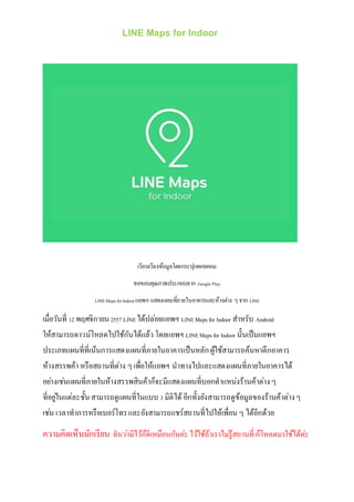LINE Maps for Indoor 
เรียบเรียงข้อมูลโดยกระปุกดอทคอม 
ขอขอบคุณภาพประกอบจาก Google Play 
LINE Maps for Indoor แอพฯ แสดงแผนทภี่ายในอาคารและห้างต่าง ๆ จาก LINE 
เมื่อวันที่ 12 พฤศจิกายน 2557 LINE ได้ปล่อยแอพฯ LINE Maps for Indoor สา หรับ Android 
ให้สามารถดาวน์โหลดไปใช้กันได้แล้ว โดยแอพฯ LINE Maps for Indoor นั้นเป็นแอพฯ 
ประเภทแผนที่ที่เน้นการแสดงแผนที่ภายในอาคารเป็นหลัก ผู้ใช้สามารถค้นหาตึกอาคาร 
ห้างสรรพค้า หรือสถานที่ต่าง ๆ เพื่อให้แอพฯ นาทางไปและแสดงแผนที่ภายในอาคารได้ 
อยา่งเชน่แผนที่ภายในห้างสรรพสินค้าก็จะมีแสดงแผนที่บอกตาแหน่งร้านค้าต่าง ๆ 
ที่อยูใ่นแต่ละชั้น สามารถดูแผนที่ในแบบ 3 มิติได้ อีกทั้งยังสามารถดูข้อมูลของร้านค้าต่าง ๆ 
เชน่ เวลาทาการหรือเบอร์โทร และยังสามารถแชร์สถานที่ไปให้เพื่อน ๆ ได้อีกด้วย 
ความคิดเห็นนักเรียน ฉันวา่มีไว้ก็ดีเหมือนกันค่ะ ไว้ใช้ถ้าเราไมรู่้สถานที่ ก็โหลดมาใช้ได้ค่ะ 
