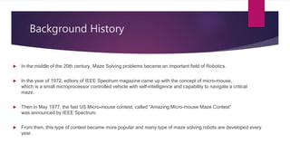 Background History
 In the middle of the 20th century, Maze Solving problems became an important field of Robotics.
 In the year of 1972, editors of IEEE Spectrum magazine came up with the concept of micro-mouse,
which is a small microprocessor controlled vehicle with self-intelligence and capability to navigate a critical
maze.
 Then in May 1977, the fast US Micro-mouse contest, called “Amazing Micro-mouse Maze Contest”
was announced by IEEE Spectrum.
 From then, this type of contest became more popular and many type of maze solving robots are developed every
year.
 