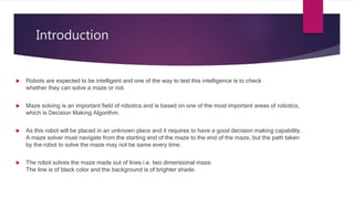 Introduction
 Robots are expected to be intelligent and one of the way to test this intelligence is to check
whether they can solve a maze or not.
 Maze solving is an important field of robotics and is based on one of the most important areas of robotics,
which is Decision Making Algorithm.
 As this robot will be placed in an unknown place and it requires to have a good decision making capability.
A maze solver must navigate from the starting end of the maze to the end of the maze, but the path taken
by the robot to solve the maze may not be same every time.
 The robot solves the maze made out of lines i.e. two dimensional maze.
The line is of black color and the background is of brighter shade.
 
