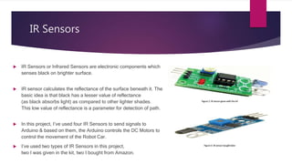 IR Sensors
 IR Sensors or Infrared Sensors are electronic components which
senses black on brighter surface.
 IR sensor calculates the reflectance of the surface beneath it. The
basic idea is that black has a lesser value of reflectance
(as black absorbs light) as compared to other lighter shades.
This low value of reflectance is a parameter for detection of path.
 In this project, I’ve used four IR Sensors to send signals to
Arduino & based on them, the Arduino controls the DC Motors to
control the movement of the Robot Car.
 I’ve used two types of IR Sensors in this project,
two I was given in the kit, two I bought from Amazon.
 