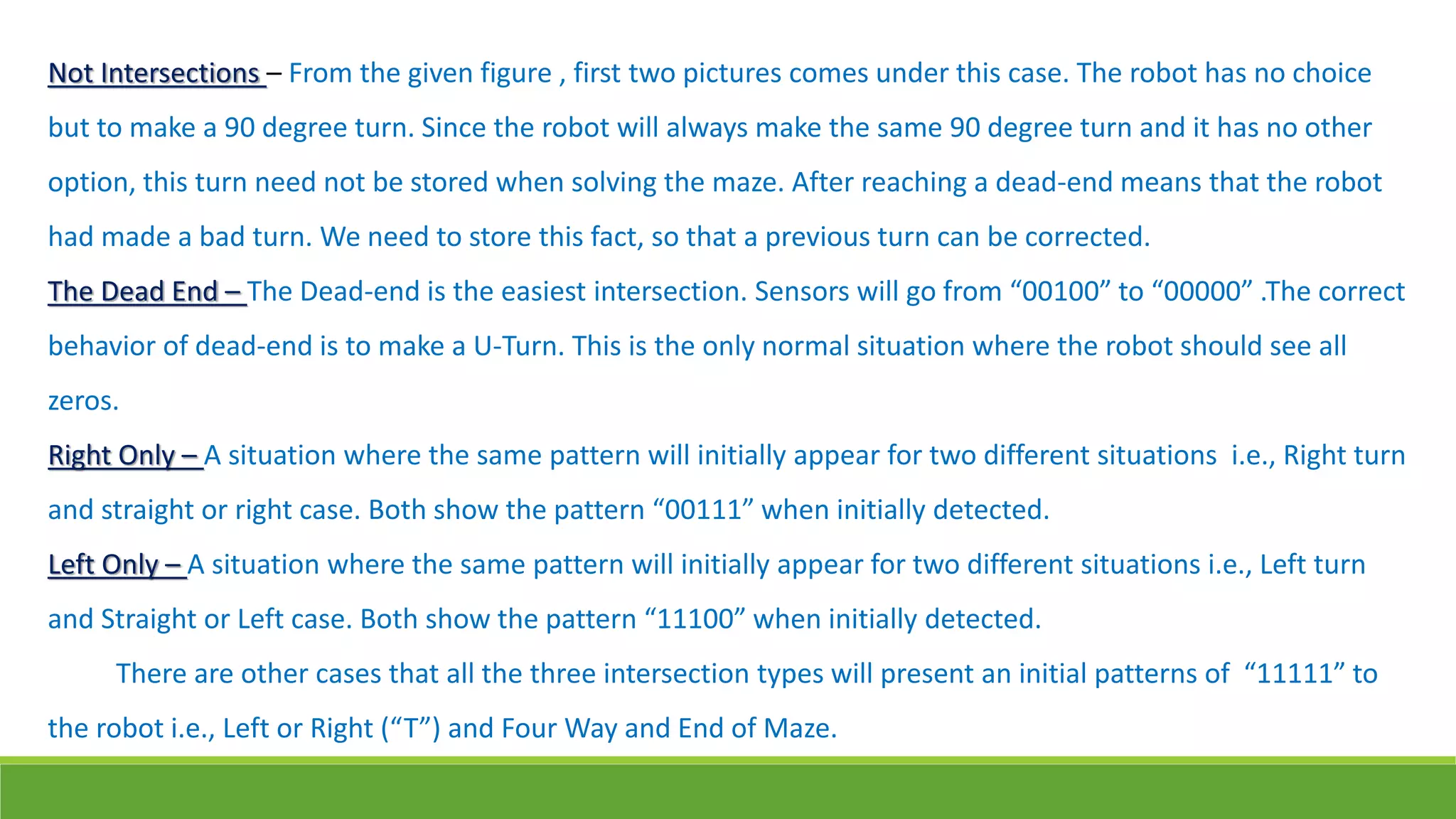Not Intersections – From the given figure , first two pictures comes under this case. The robot has no choice
but to make a 90 degree turn. Since the robot will always make the same 90 degree turn and it has no other
option, this turn need not be stored when solving the maze. After reaching a dead-end means that the robot
had made a bad turn. We need to store this fact, so that a previous turn can be corrected.
The Dead End – The Dead-end is the easiest intersection. Sensors will go from “00100” to “00000” .The correct
behavior of dead-end is to make a U-Turn. This is the only normal situation where the robot should see all
zeros.
Right Only – A situation where the same pattern will initially appear for two different situations i.e., Right turn
and straight or right case. Both show the pattern “00111” when initially detected.
Left Only – A situation where the same pattern will initially appear for two different situations i.e., Left turn
and Straight or Left case. Both show the pattern “11100” when initially detected.
There are other cases that all the three intersection types will present an initial patterns of “11111” to
the robot i.e., Left or Right (“T”) and Four Way and End of Maze.
 
