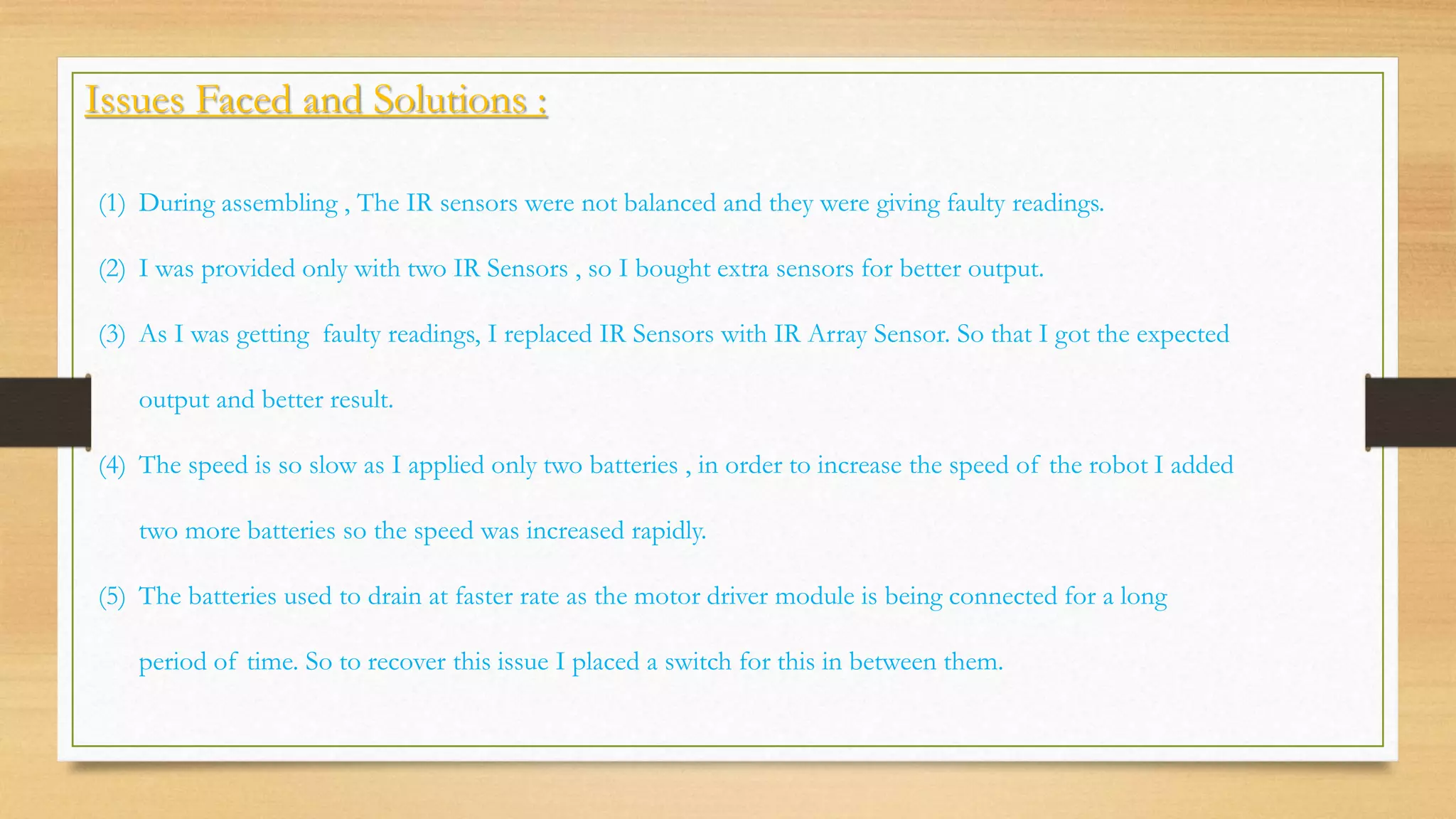 Issues Faced and Solutions :
(1) During assembling , The IR sensors were not balanced and they were giving faulty readings.
(2) I was provided only with two IR Sensors , so I bought extra sensors for better output.
(3) As I was getting faulty readings, I replaced IR Sensors with IR Array Sensor. So that I got the expected
output and better result.
(4) The speed is so slow as I applied only two batteries , in order to increase the speed of the robot I added
two more batteries so the speed was increased rapidly.
(5) The batteries used to drain at faster rate as the motor driver module is being connected for a long
period of time. So to recover this issue I placed a switch for this in between them.
 