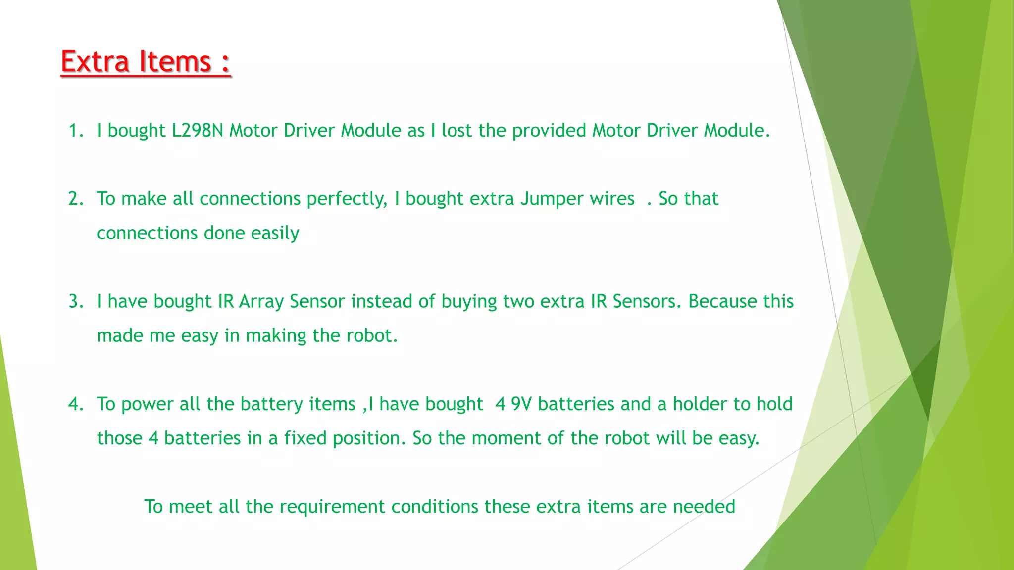 Extra Items :
1. I bought L298N Motor Driver Module as I lost the provided Motor Driver Module.
2. To make all connections perfectly, I bought extra Jumper wires . So that
connections done easily
3. I have bought IR Array Sensor instead of buying two extra IR Sensors. Because this
made me easy in making the robot.
4. To power all the battery items ,I have bought 4 9V batteries and a holder to hold
those 4 batteries in a fixed position. So the moment of the robot will be easy.
To meet all the requirement conditions these extra items are needed
 