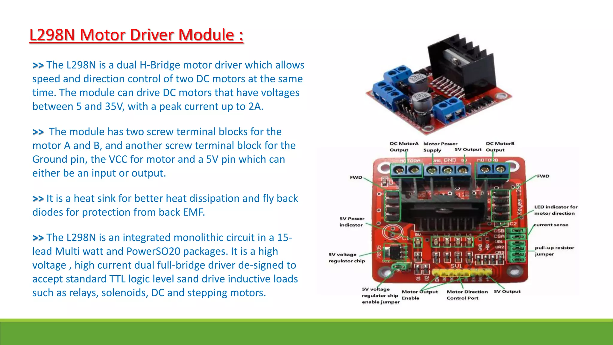 L298N Motor Driver Module :
>> The L298N is a dual H-Bridge motor driver which allows
speed and direction control of two DC motors at the same
time. The module can drive DC motors that have voltages
between 5 and 35V, with a peak current up to 2A.
>> The module has two screw terminal blocks for the
motor A and B, and another screw terminal block for the
Ground pin, the VCC for motor and a 5V pin which can
either be an input or output.
>> It is a heat sink for better heat dissipation and fly back
diodes for protection from back EMF.
>> The L298N is an integrated monolithic circuit in a 15-
lead Multi watt and PowerSO20 packages. It is a high
voltage , high current dual full-bridge driver de-signed to
accept standard TTL logic level sand drive inductive loads
such as relays, solenoids, DC and stepping motors.
 