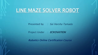 LINE MAZE SOLVER ROBOT
Presented by : Sai Harsha Tamada
Project Under : ECKOVATION
Robotics Online Certification Course
 