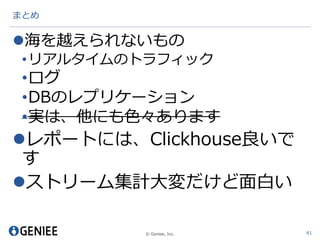 © Geniee, Inc.
まとめ
海を越えられないもの
•リアルタイムのトラフィック
•ログ
•DBのレプリケーション
•実は、他にも色々あります
レポートには、Clickhouse良いで
す
ストリーム集計大変だけど面白い
41
 
