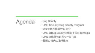 •Bug Bounty
•LINE Security Bug Bounty Program
•認定された脆弱性の紹介
•LINEのBug Bountyで報告するためのTips
•LINEの脆弱性を見つけるTips
•最近の社内の取り組み
Age...