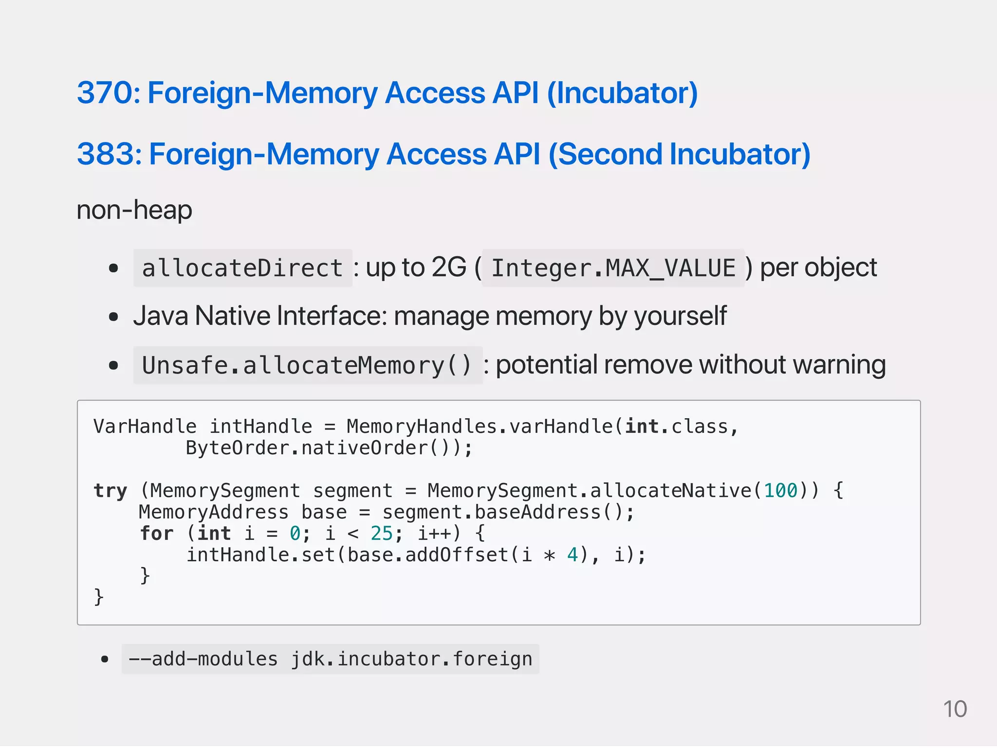 370:Foreign‑MemoryAccessAPI(Incubator)
383:Foreign‑MemoryAccessAPI(SecondIncubator)
non‑heap
allocateDirect :upto2G( Integer.MAX_VALUE )perobject
JavaNativeInterface:managememorybyyourself
Unsafe.allocateMemory() :potentialremovewithoutwarning
VarHandle intHandle = MemoryHandles.varHandle(int.class,
ByteOrder.nativeOrder());
try (MemorySegment segment = MemorySegment.allocateNative(100)) {
MemoryAddress base = segment.baseAddress();
for (int i = 0; i < 25; i++) {
intHandle.set(base.addOffset(i * 4), i);
}
}
--add-modules jdk.incubator.foreign
10
 