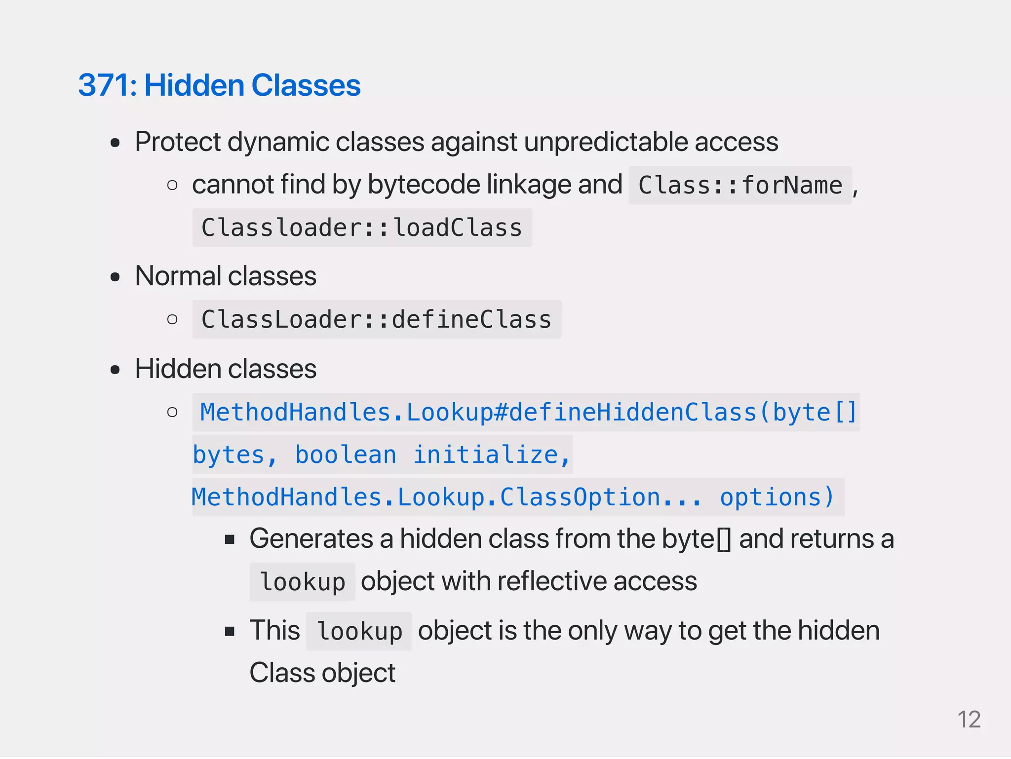 371:HiddenClasses
Protectdynamicclassesagainstunpredictableaccess
cannotfindbybytecodelinkageand Class::forName ,
Classloader::loadClass
Normalclasses
ClassLoader::defineClass
Hiddenclasses
MethodHandles.Lookup#defineHiddenClass(byte[]
bytes, boolean initialize,
MethodHandles.Lookup.ClassOption... options)
Generatesahiddenclassfromthebyte[]andreturnsa
lookup objectwithreflectiveaccess
This lookup objectistheonlywaytogetthehidden
Classobject
12
 