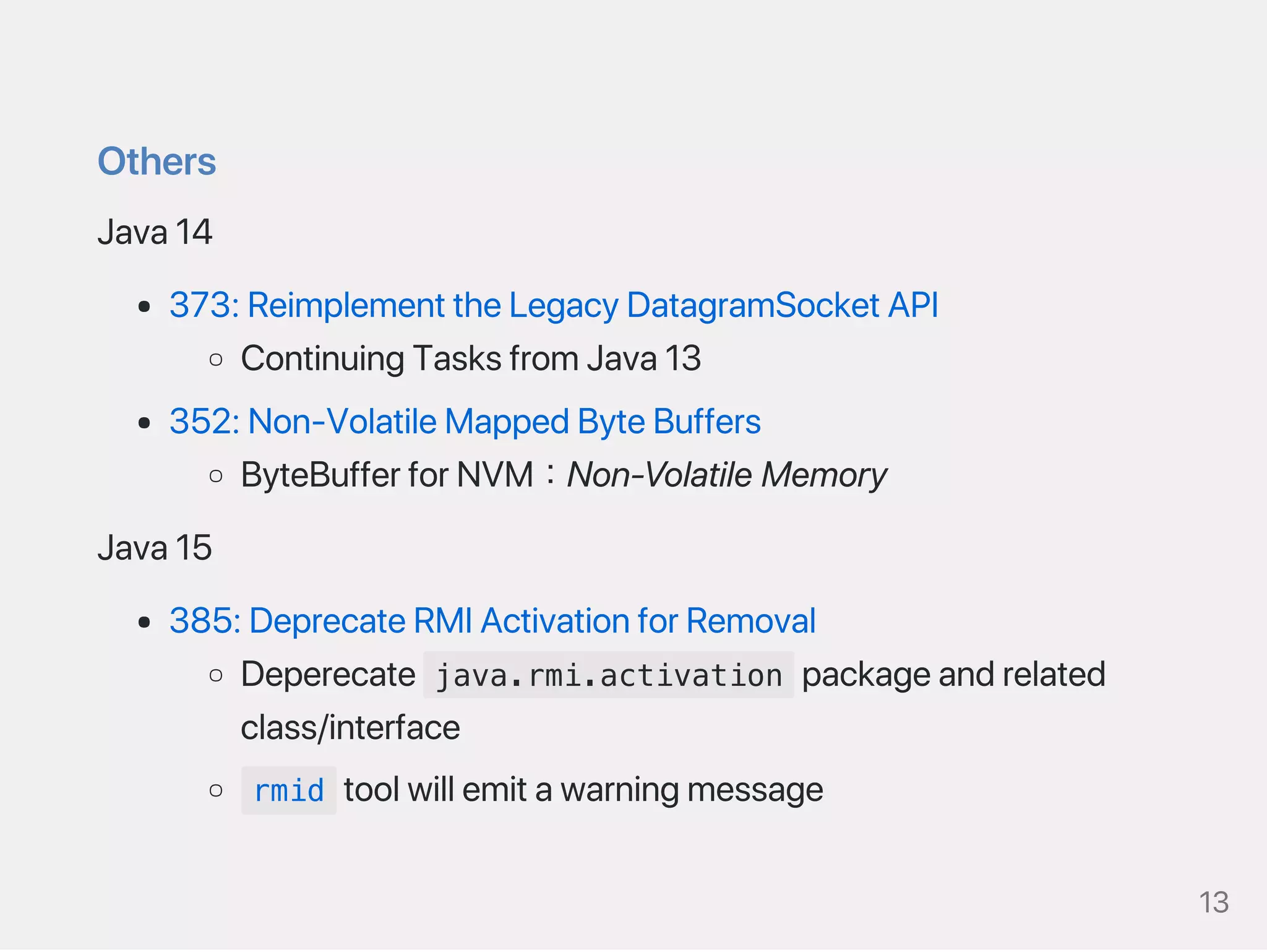 Others
Java14
373:ReimplementtheLegacyDatagramSocketAPI
ContinuingTasksfromJava13
352:Non‑VolatileMappedByteBuffers
ByteBufferforNVM：Non‑VolatileMemory
Java15
385:DeprecateRMIActivationforRemoval
Deperecate java.rmi.activation packageandrelated
class/interface
rmid toolwillemitawarningmessage
13
 