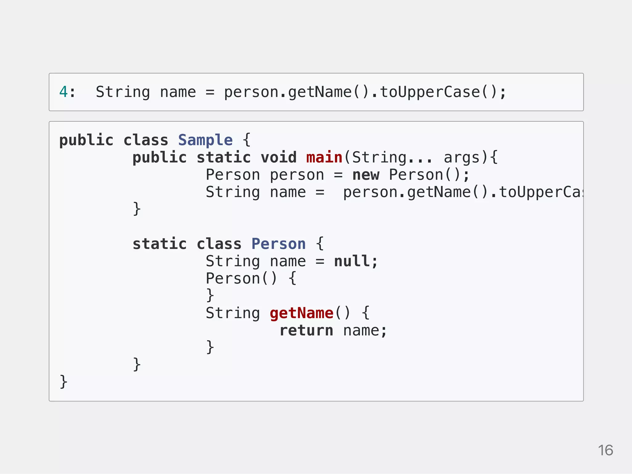 4: String name = person.getName().toUpperCase();
public class Sample {
public static void main(String... args){
Person person = new Person();
String name = person.getName().toUpperCase();
}
static class Person {
String name = null;
Person() {
}
String getName() {
return name;
}
}
}
16
 
