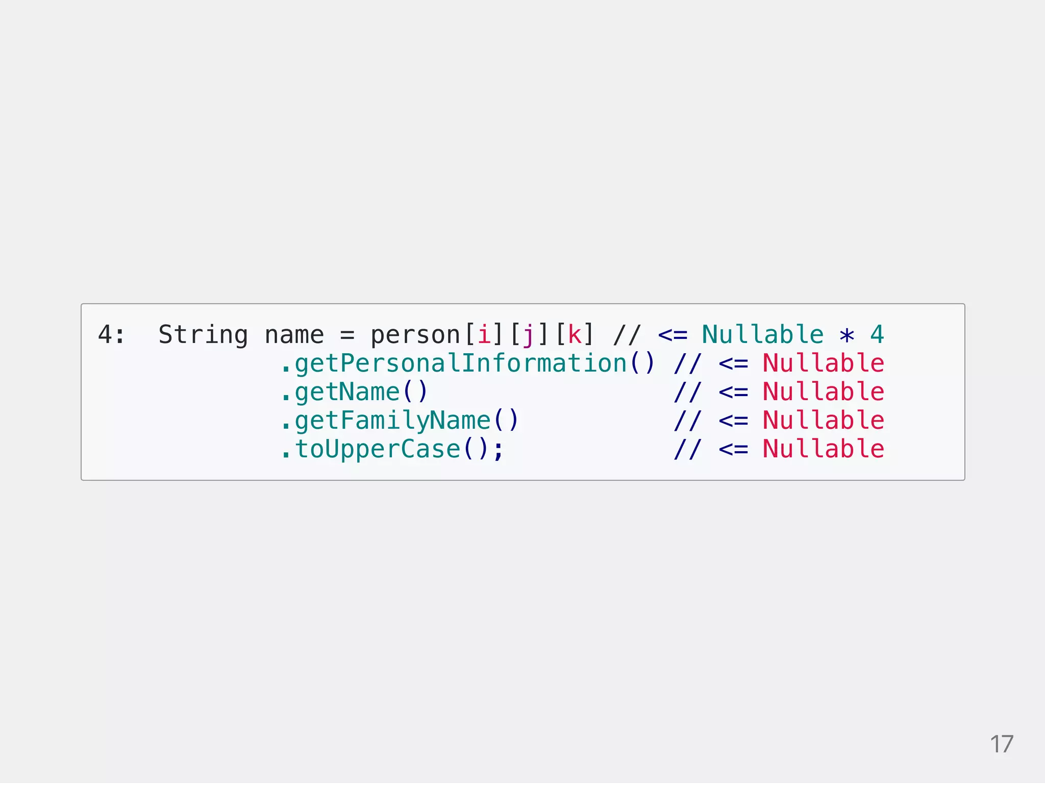 4: String name = person[i][j][k] // <= Nullable * 4
.getPersonalInformation() // <= Nullable
.getName() // <= Nullable
.getFamilyName() // <= Nullable
.toUpperCase(); // <= Nullable
17
 
