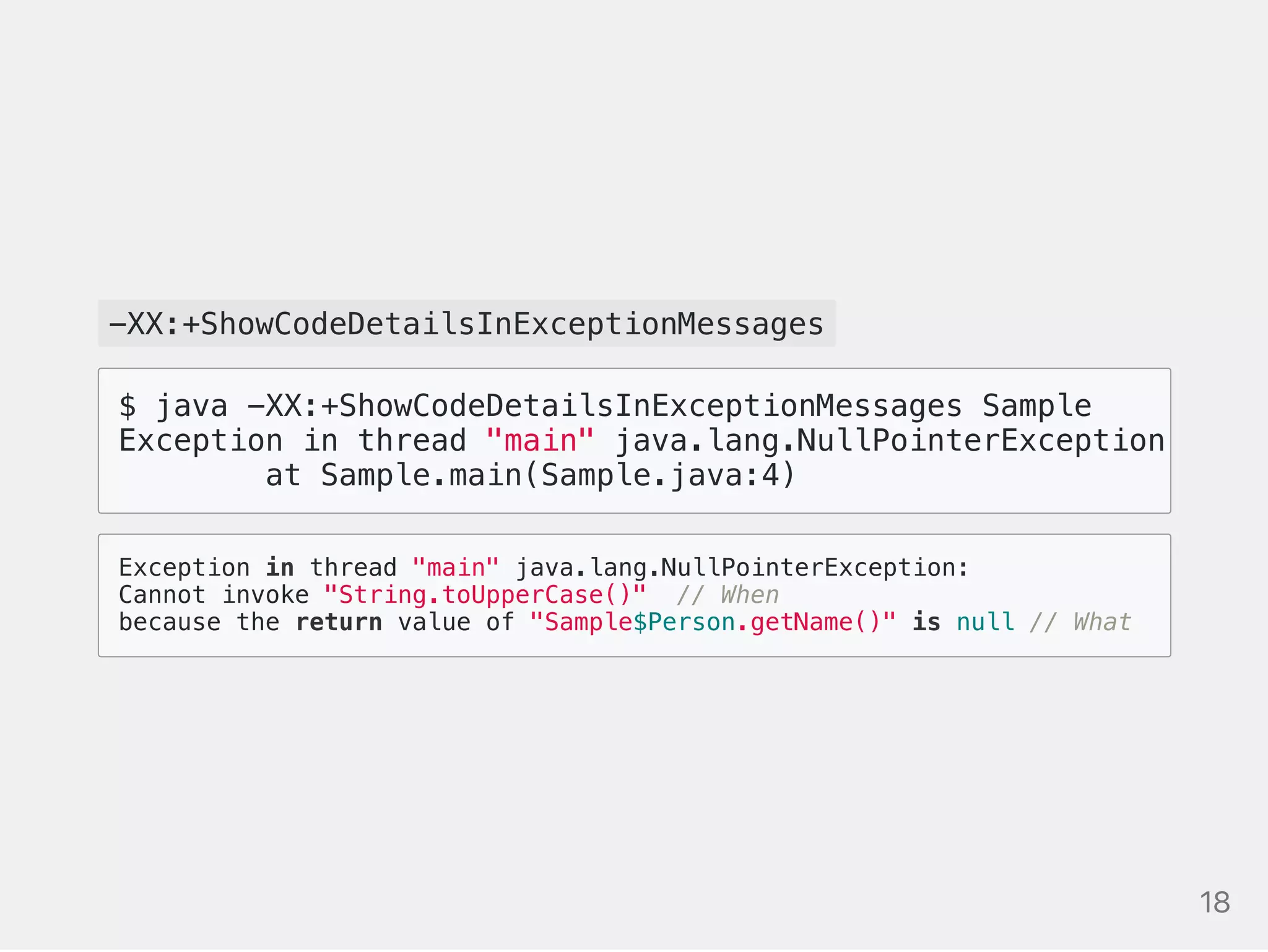 -XX:+ShowCodeDetailsInExceptionMessages
Exception in thread "main" java.lang.NullPointerException:
Cannot invoke "String.toUpperCase()" // When
because the return value of "Sample$Person.getName()" is null // What
$ java -XX:+ShowCodeDetailsInExceptionMessages Sample
Exception in thread "main" java.lang.NullPointerException: Cann
at Sample.main(Sample.java:4)
18
 